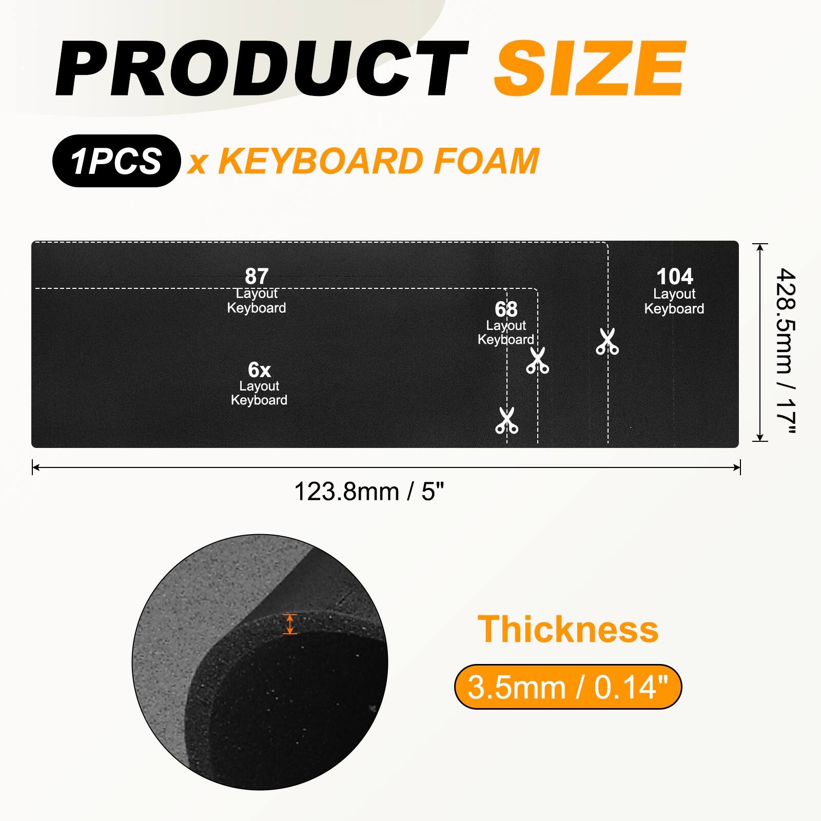 PRODUCT SIZE  
1PCS x KEYBOARD FOAM  

87 Layout Keyboard  
6x Layout Keyboard  
68 Layout Keyboard  
104 Layout Keyboard  

428.5mm / 17"  
123.8mm / 5"  

Thickness  
3.5mm / 0.14"