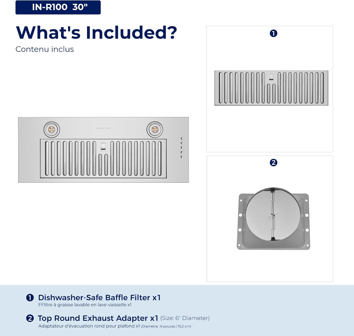 IN-R100 30"  
What's Included?  
Contenu inclus  

1. Dishwasher-Safe Baffle Filter x1  
   Filtre à graisse lavable en lave-vaisselle x1  

2. Top Round Exhaust Adapter x1 (Size: 6" Diameter)  
   Adaptateur d'évacuation rond pour plafond x1 (Diamètre: 6 pouces / 15.2 cm)