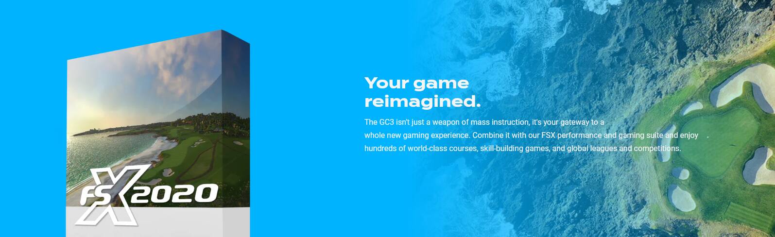 X FS 2020 Your game reimagined. The GC3 isn't just a weapon of mass instruction, it's your gateway to a whole new gaming experience. Combine it with our FSX performance and gaming suite and enjoy hundreds of world-class courses, skill-building games, and global leagues and competitions.