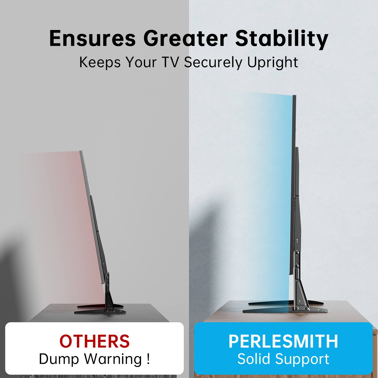 Ensures Greater Stability  
Keeps Your TV Securely Upright  

OTHERS  
Dump Warning!  

PERLESMITH  
Solid Support