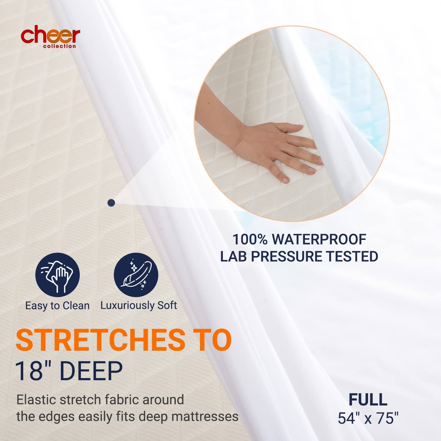 cheer collection

100% WATERPROOF LAB PRESSURE TESTED

Easy to Clean Luxuriously Soft

STRETCHES TO 18" DEEP

Elastic stretch fabric around the edges easily fits deep mattresses

FULL 54" X 75"