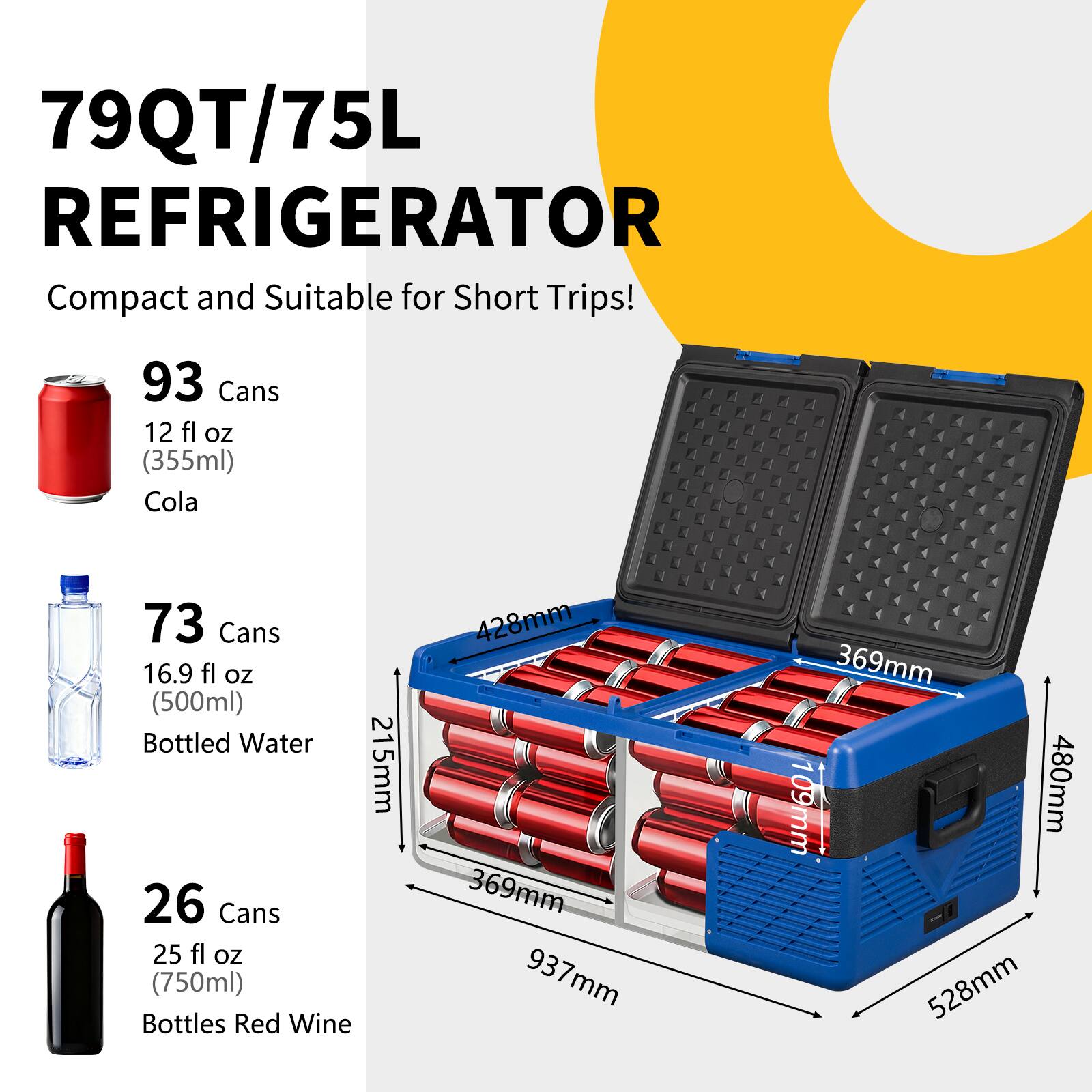 79QT/75L REFRIGERATOR  
Compact and Suitable for Short Trips!  

93 Cans  
12 fl oz (355ml)  
Cola  

73 Cans  
16.9 fl oz (500ml)  
Bottled Water  

26 Cans  
25 fl oz (750ml)  
Bottles Red Wine  

Dimensions:  
428mm x 369mm x 937mm  
369mm x 109mm x 480mm  
215mm x 369mm x 528mm