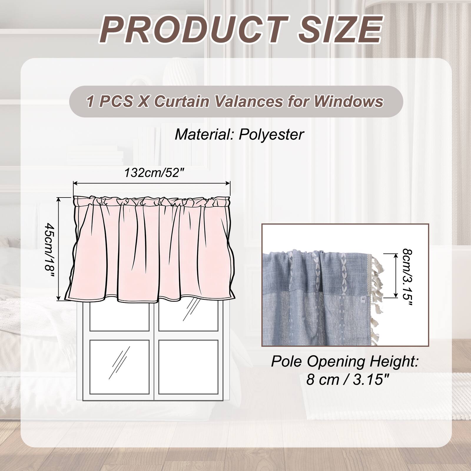 PRODUCT SIZE

1 PCS X Curtain Valances for Windows

Material: Polyester

132cm/52" x 45cm/18" x 8cm/3.15" Pole Opening Height: 8 cm / 3.15"