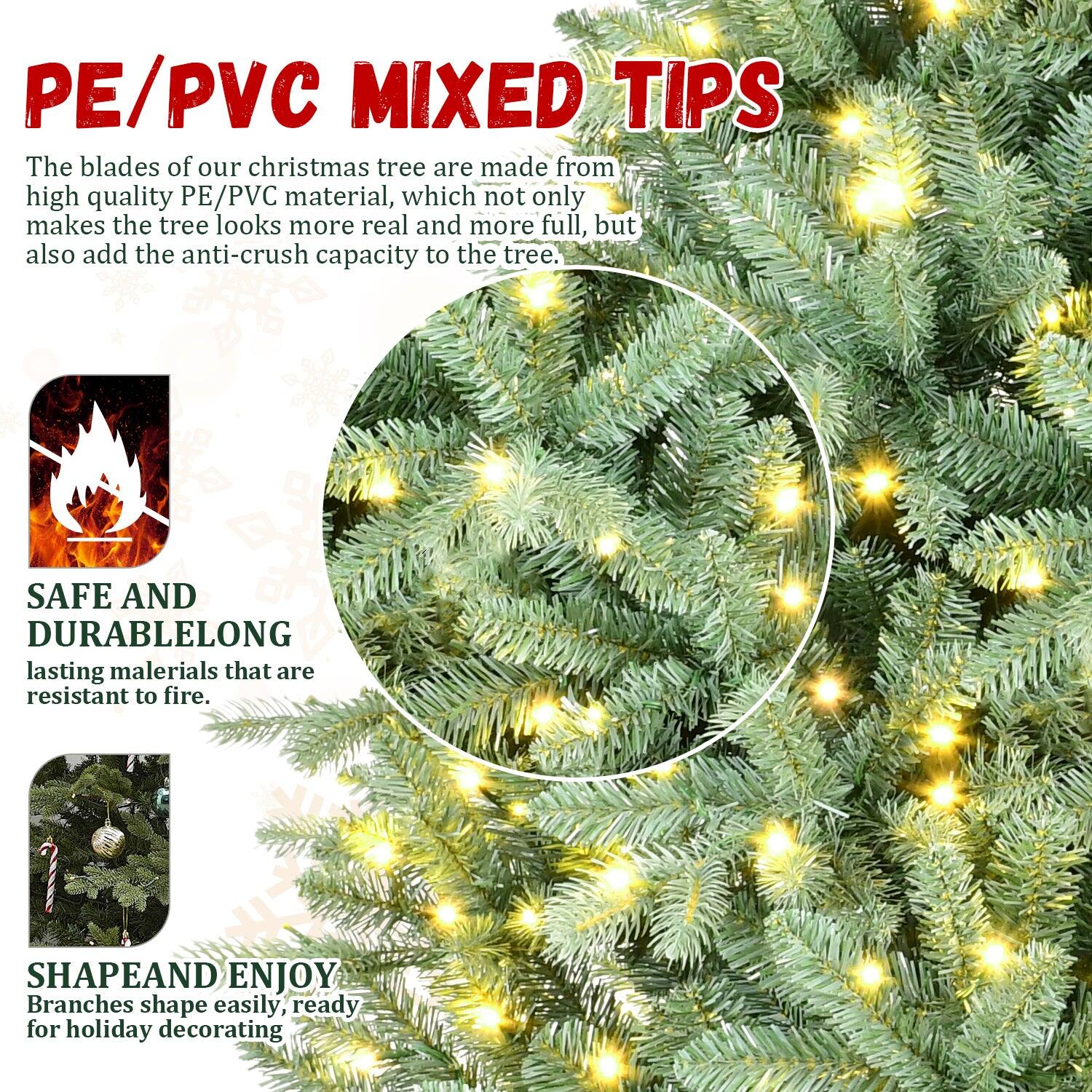 PE/PVC MIXED TIPS

The blades of our Christmas tree are made from high quality PE/PVC material, which not only makes the tree look more real and more full, but also add the anti-crush capacity to the tree.

SAFE AND DURABLE
Long-lasting materials that are resistant to fire.

SHAPE AND ENJOY
Branches shape easily, ready for holiday decorating.