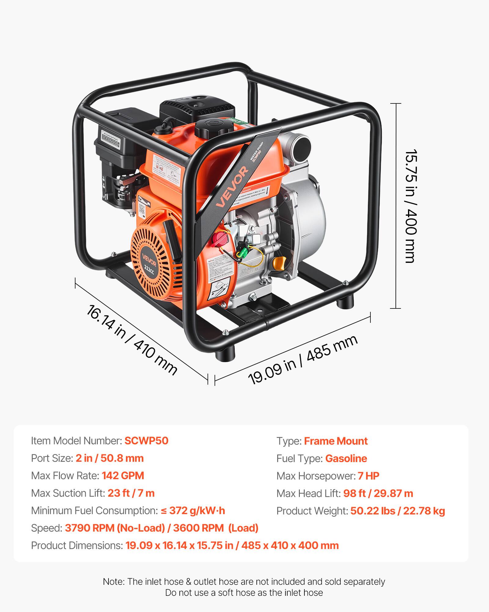VEVOR 2c

Item Model Number: SCWP50

Type: Frame Mount

Port Size: 2 in / 50.8 mm

Fuel Type: Gasoline

Max Flow Rate: 142 GPM

Max Horsepower: 7 HP

Max Suction Lift: 23 ft / 7 m

Max Head Lift: 98 ft / 29.87 m

Minimum Fuel Consumption: ≤ 372 g/kW.h

Speed: 3790 RPM (No-Load) / 3600 RPM (Load)

Product Weight: 50.22 lbs / 22.78 kg

Product Dimensions: 19.09 x 16.14 x 15.75 in / 485 x 410 x 400 mm

Note: The inlet hose & outlet hose are not included and sold separately. Do not use a soft hose as the inlet hose