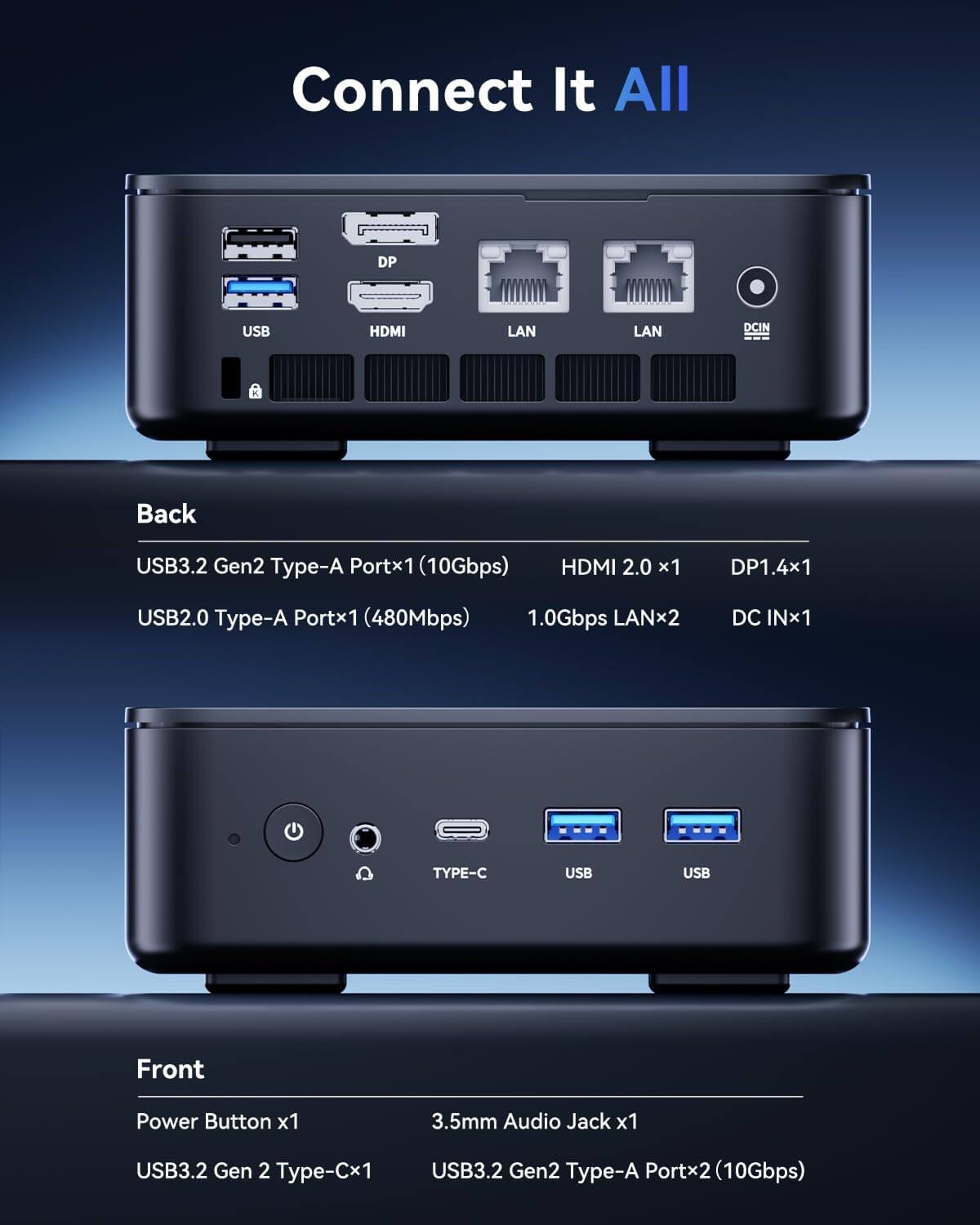 Connect It All

DP
USB
HDMI
LAN
LAN
DCIN

Back
USB3.2 Gen2 Type-A Portx1 (10Gbps)
HDMI 2.0 x1
DP1.4x1
USB2.0 Type-A Portx1 (480Mbps)
1.0Gbps LANx2
DC INx1

TYPE-C
USB
USB

Front
Power Button x1
3.5mm Audio Jack x1
USB3.2 Gen 2 Type-Cx1
USB3.2 Gen2 Type-A Portx2 (10Gbps)