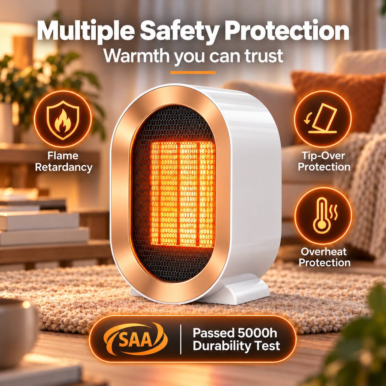 Multiple Safety Protection  
Warmth you can trust

- Flame Retardancy
- Tip-Over Protection
- Overheat Protection

SAA  
Passed 5000h Durability Test