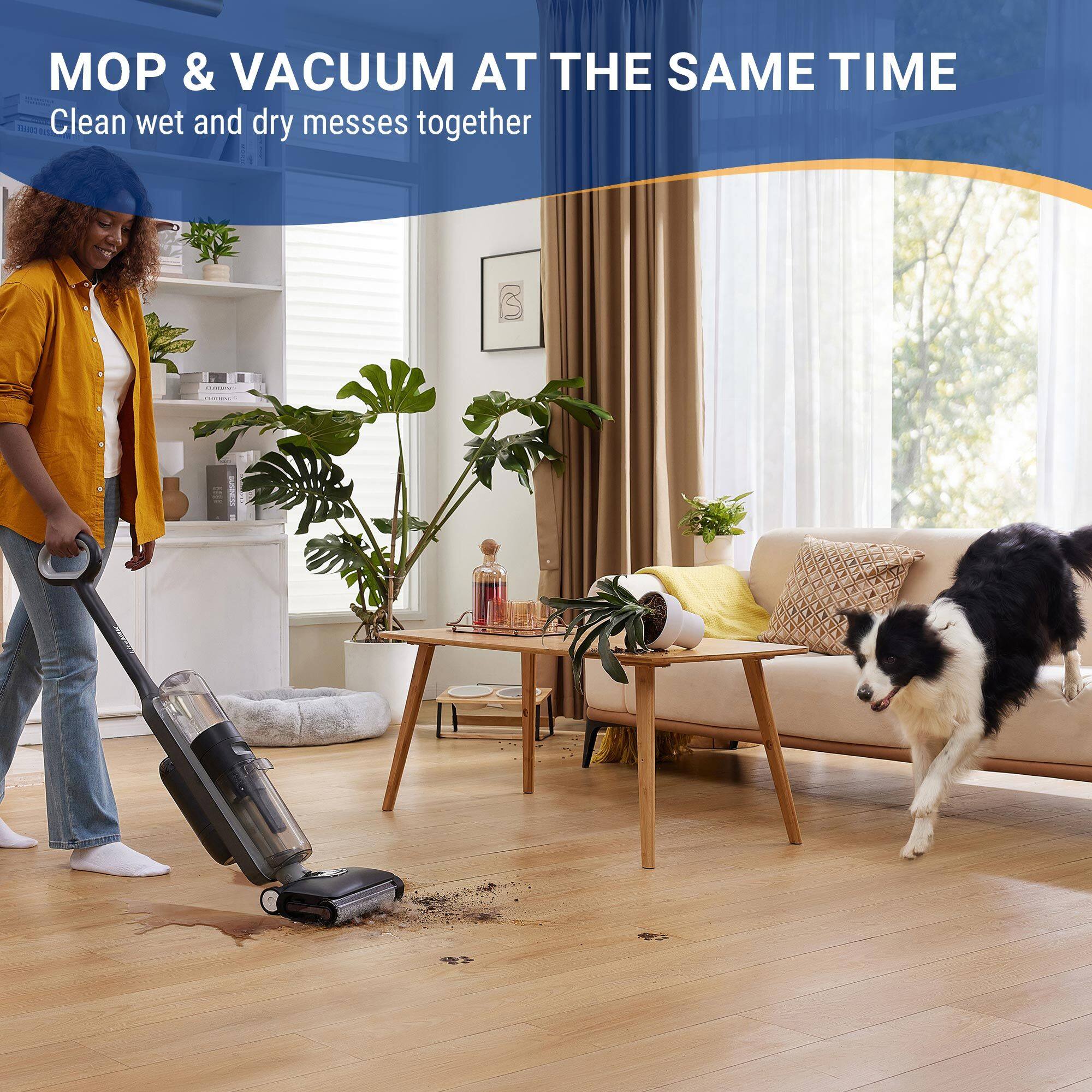 MOP & VACUUM AT THE SAME TIME  
Clean wet and dry messes together