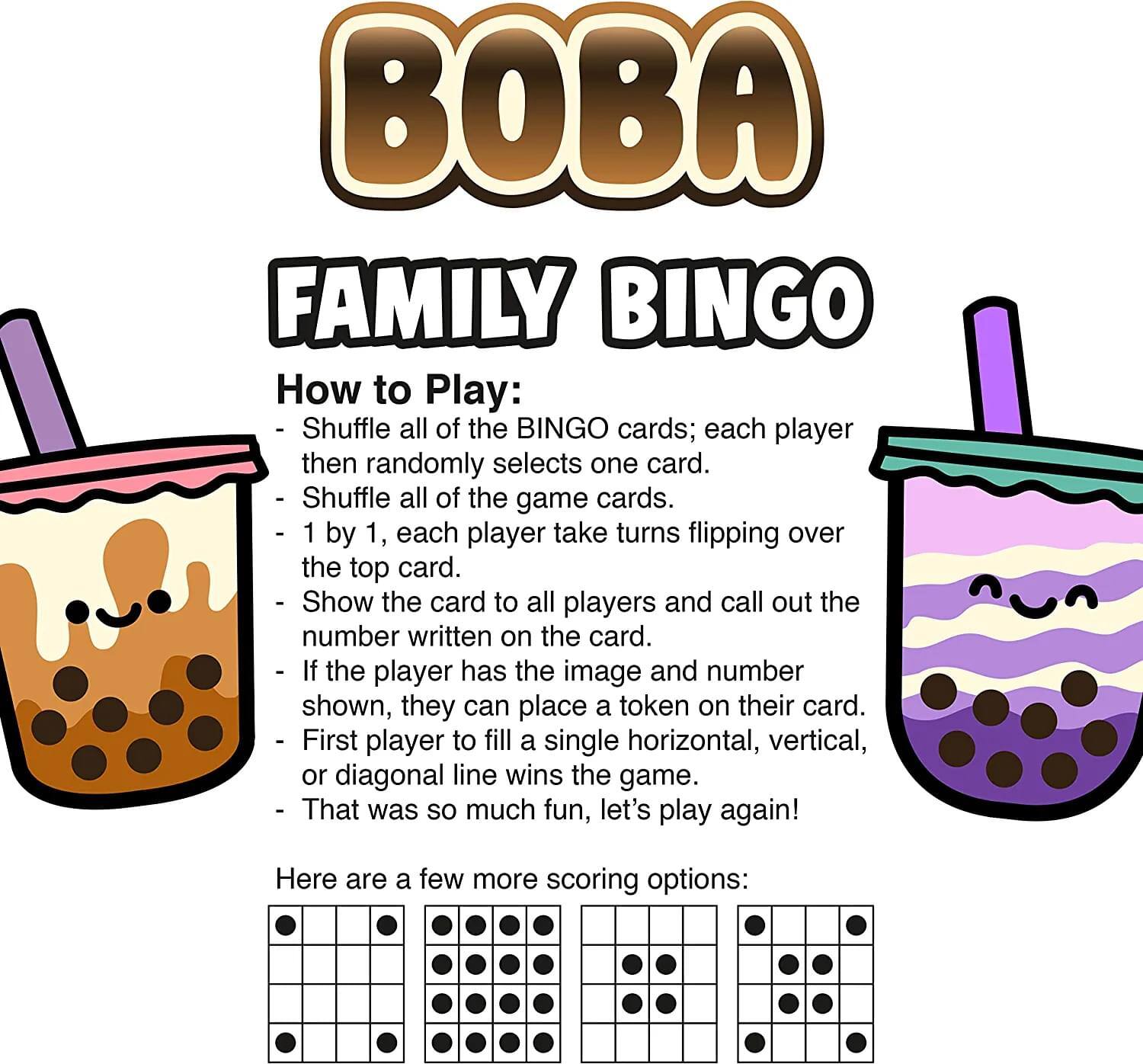 BOBA FAMILY BINGO

How to Play:
- Shuffle all of the BINGO cards; each player then randomly selects one card.
- Shuffle all of the game cards.
- 1 by 1, each player takes turns flipping over the top card.
- Show the card to all players and call out the number written on the card.
- If the player has the image and number shown, they can place a token on their card.
- First player to fill a single horizontal, vertical, or diagonal line wins the game.
- That was so much fun, let's play again!

Here are a few more scoring options: