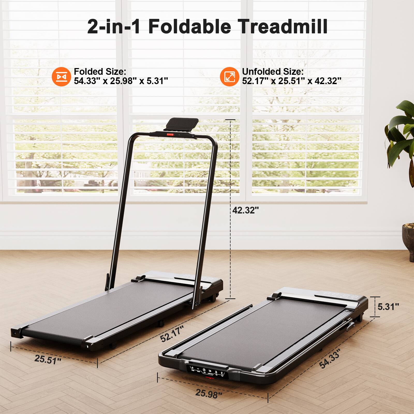 2-in-1 Foldable Treadmill

Folded Size: 54.33" x 25.98" x 5.31"

Unfolded Size: 52.17" x 25.51" x 42.32"
