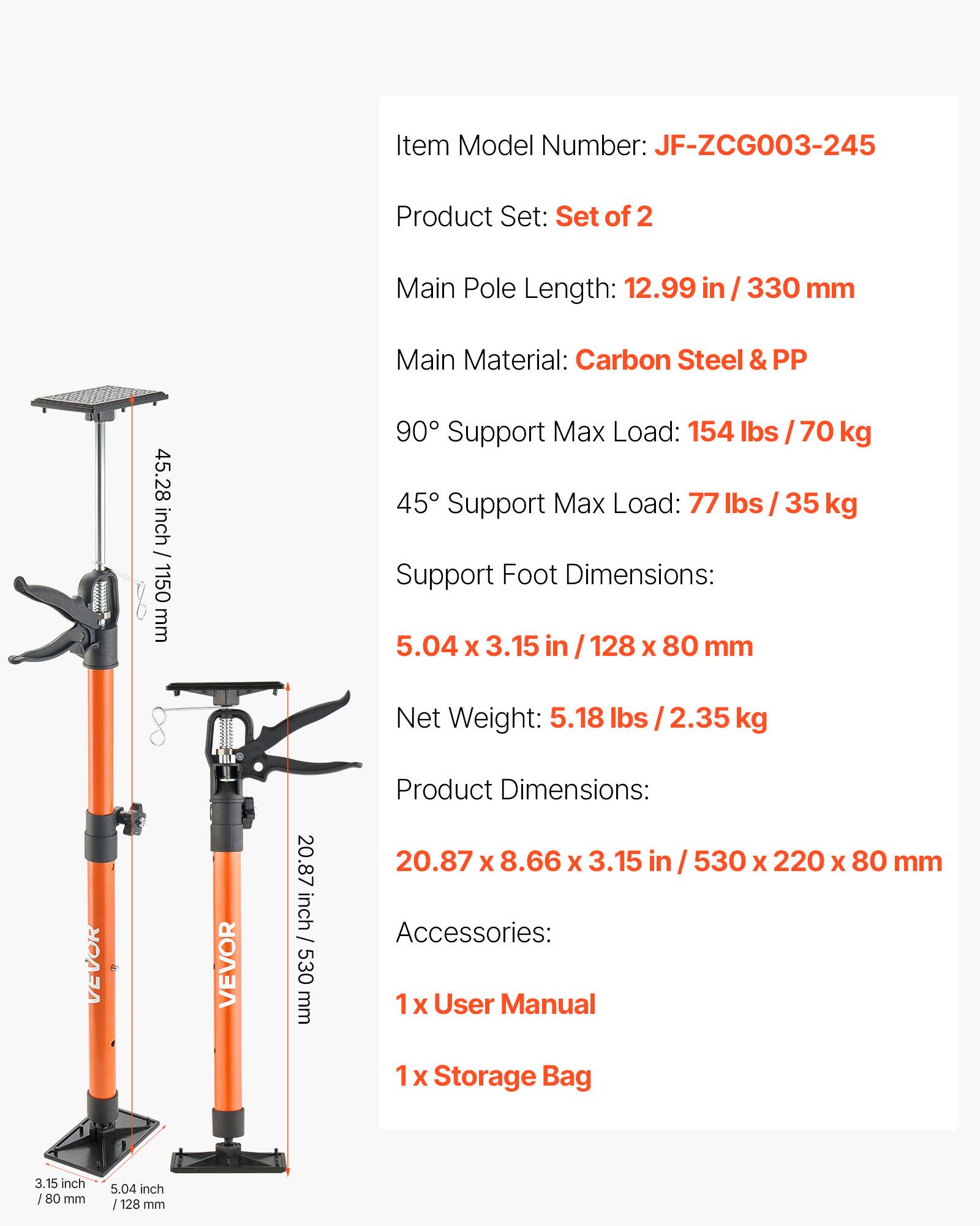 Item Model Number: JF-ZCG003-245  
Product Set: Set of 2  
Main Pole Length: 12.99 in / 330 mm  
Main Material: Carbon Steel & PP  
90° Support Max Load: 154 lbs / 70 kg  
45° Support Max Load: 77 lbs / 35 kg  
Support Foot Dimensions: 5.04 x 3.15 in / 128 x 80 mm  
Net Weight: 5.18 lbs / 2.35 kg  
Product Dimensions: 20.87 x 8.66 x 3.15 in / 530 x 220 x 80 mm  
Accessories: 1 x User Manual, 1 x Storage Bag