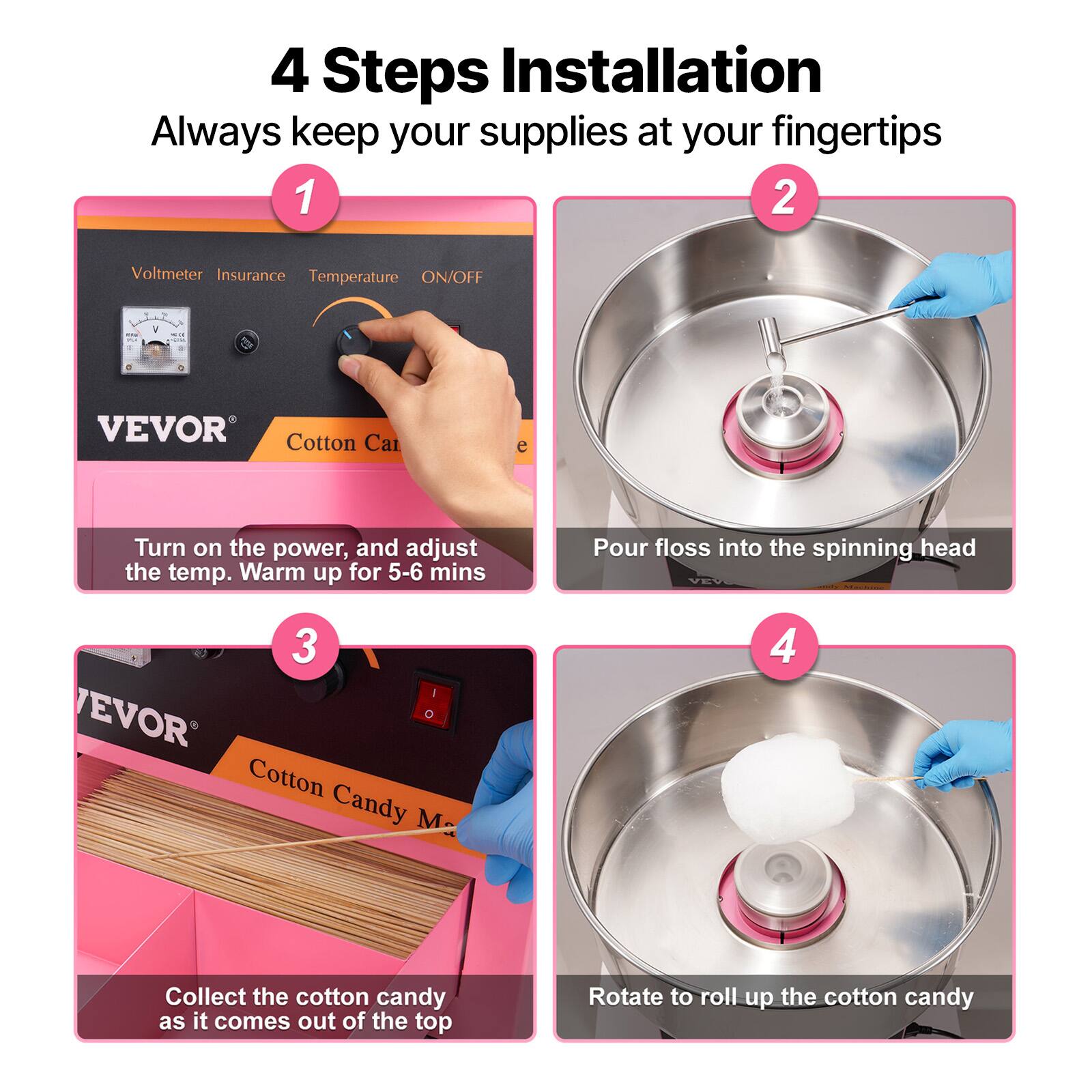 4 Steps Installation  
Always keep your supplies at your fingertips

1. Turn on the power, and adjust the temp. Warm up for 5-6 mins
2. Pour floss into the spinning head
3. Collect the cotton candy as it comes out of the top
4. Rotate to roll up the cotton candy