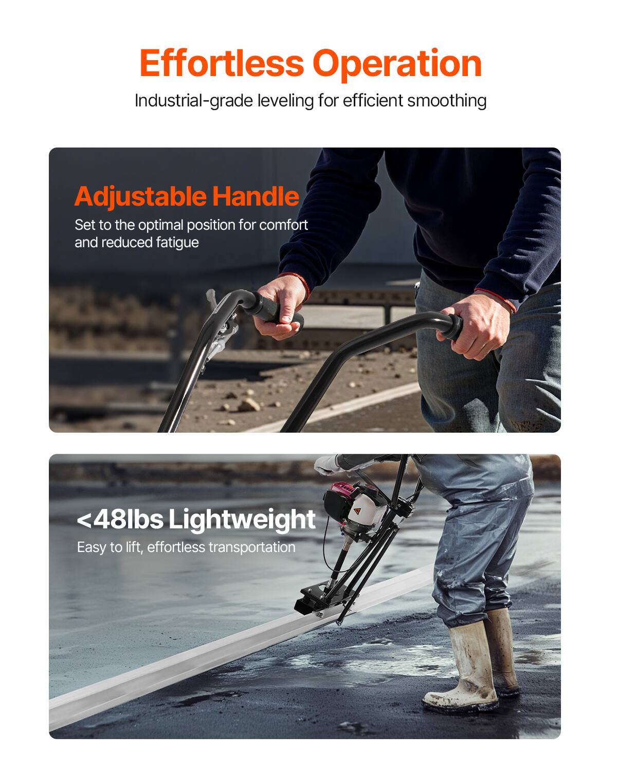 Effortless Operation  
Industrial-grade leveling for efficient smoothing  

Adjustable Handle  
Set to the optimal position for comfort and reduced fatigue  

<48lbs Lightweight  
Easy to lift, effortless transportation