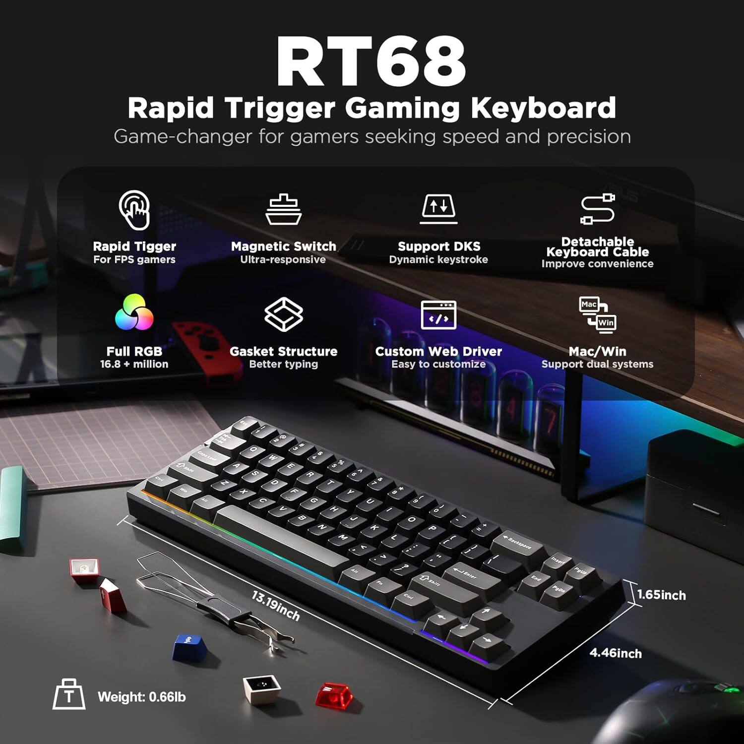 RT68 Rapid Trigger Gaming Keyboard - Game-changer for gamers seeking speed and precision. Rapid Trigger for FPS gamers. Magnetic Switch Ultra-responsive. Support DKS Dynamic Keystroke. Detachable Keyboard Cable. Improve convenience. Mac Win. Full RGB 16.8 million. Gasket Structure. Better typing. Custom Web Driver. Easy to customize. Mac/Win Support dual systems. Dimensions: 13.19 inches x 4.46 inches x 1.65 inches. Weight: 0.66 lb.