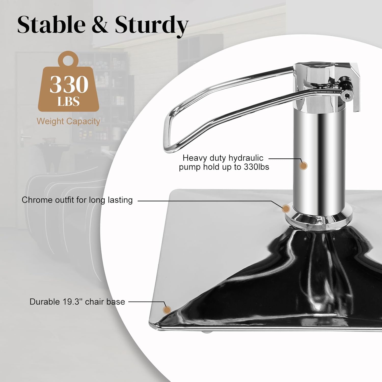 Stable & Sturdy

330 LBS  
Weight Capacity

Heavy duty hydraulic pump hold up to 330lbs

Chrome outfit for long lasting

Durable 19.3" chair base