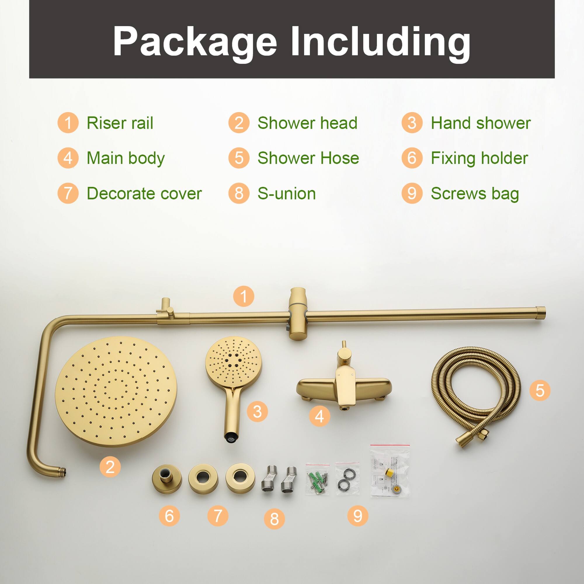 Package Including  
1 Riser rail  
2 Shower head  
3 Hand shower  
4 Main body  
5 Shower Hose  
6 Fixing holder  
7 Decorate cover  
8 S-union  
9 Screws bag