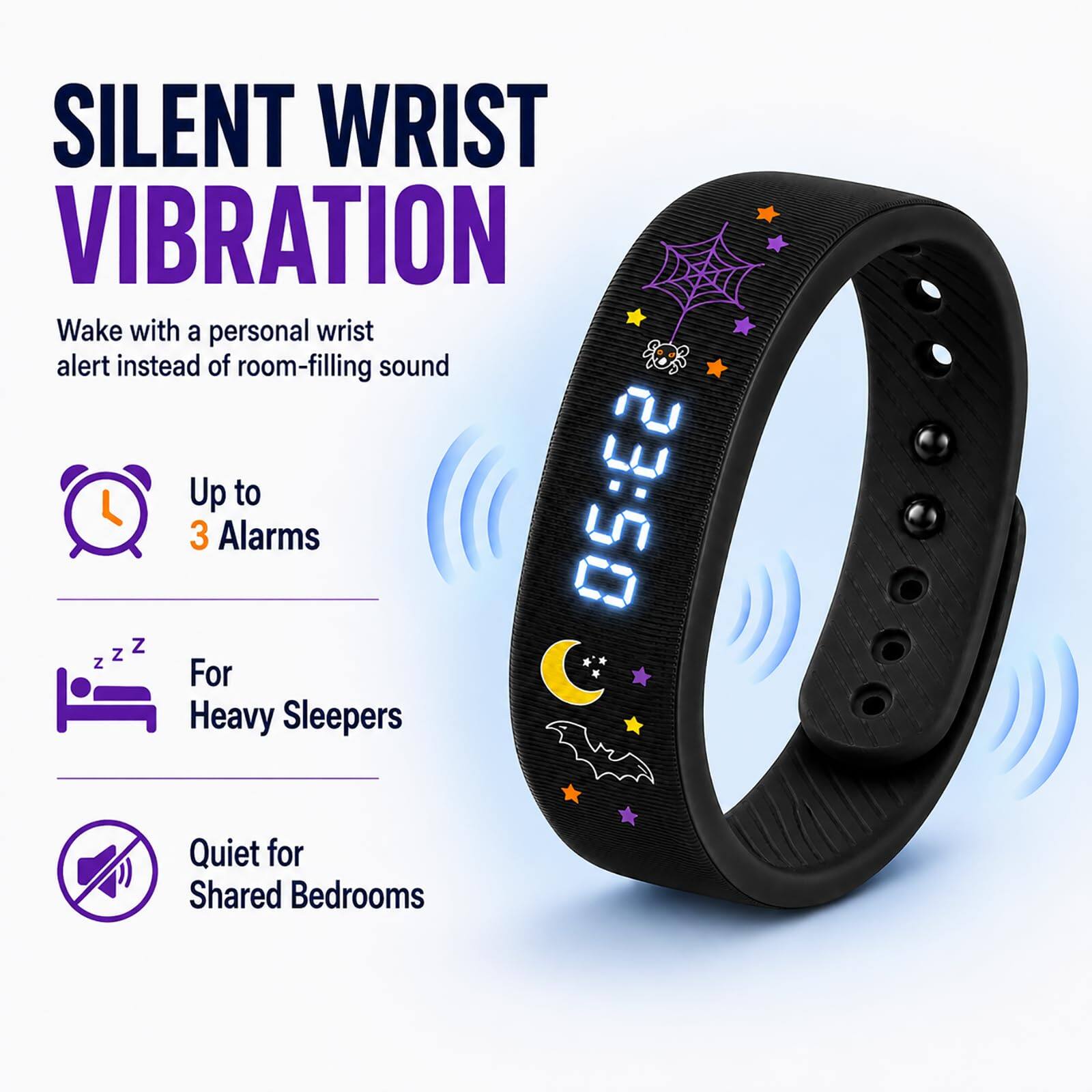 SILENT WRIST VIBRATION  
Wake with a personal wrist alert instead of room-filling sound  
Up to 3 Alarms  
For Heavy Sleepers  
Quiet for Shared Bedrooms