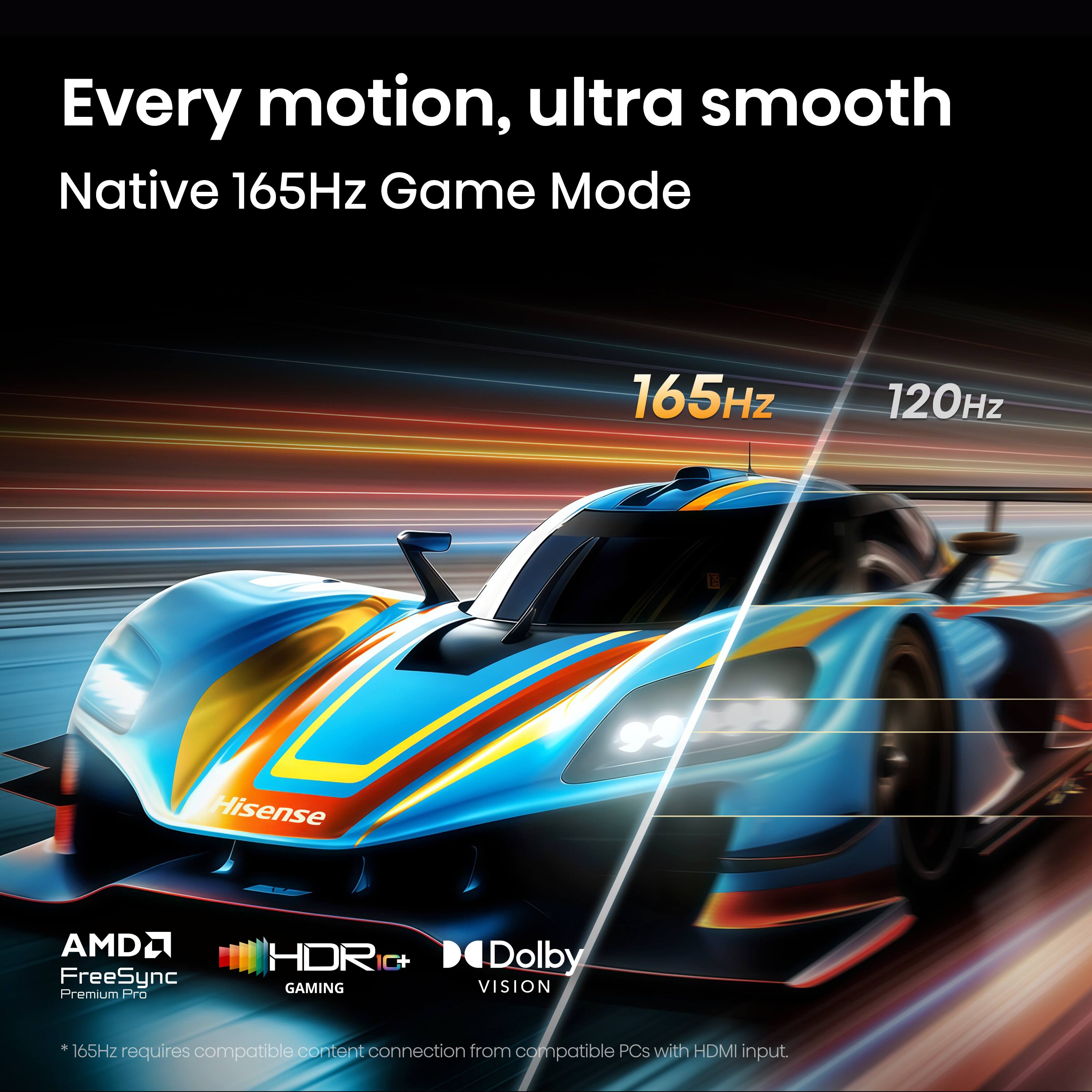 Every motion, ultra smooth  
Native 165Hz Game Mode  
165Hz  
120Hz  
Hisense  
AMD FreeSync Premium Pro  
HDR C+  
GAMING  
Dolby VISION  

*165Hz content connection from PCs with HDMI requires compatible input.