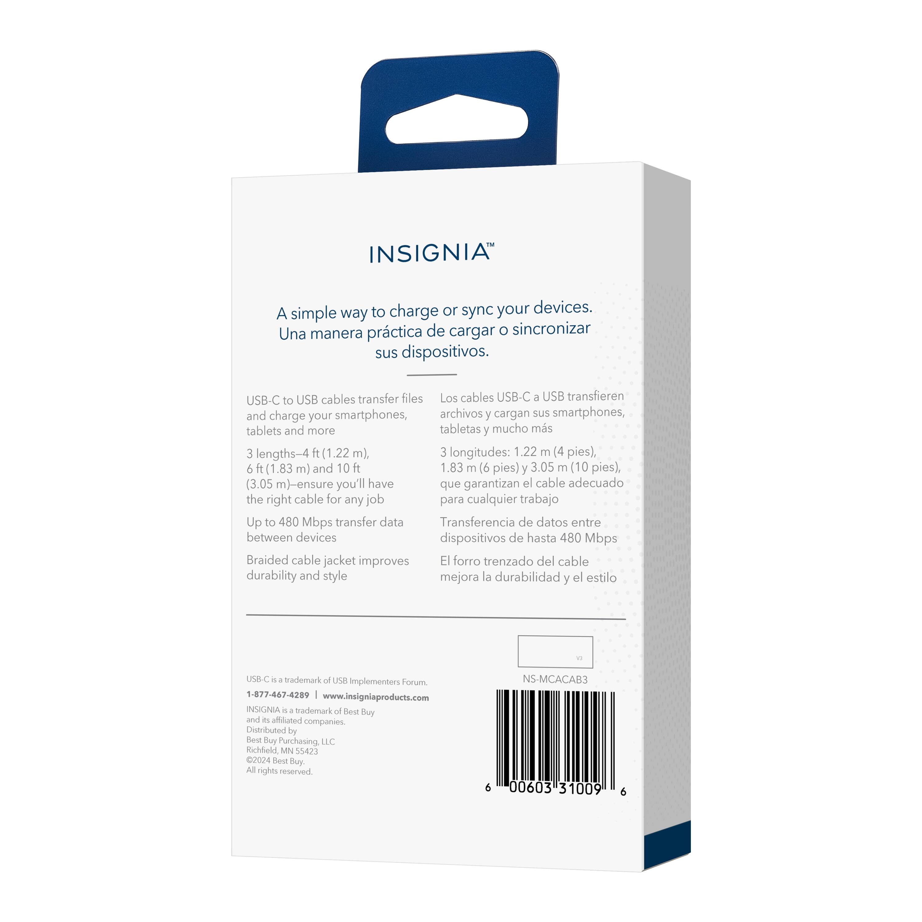 INSIGNIA

A simple way to charge or sync your devices.
Una manera práctica de cargar o sincronizar sus dispositivos.

USB-C to USB cables transfer files and charge your smartphones, tablets and more
Los cables USB-C a USB transfieren archivos y cargan sus smartphones, tabletas y mucho más

3 lengths: 4 ft (1.22 m), 6 ft (1.83 m) and 10 ft (3.05 m) - ensure you'll have the right cable for any job
3 longitudes: 1.22 m (4 pies), 1.83 m (6 pies) y 3.05 m (10 pies) que garantizan el cable adecuado para cualquier trabajo

Up to 480 Mbps transfer data between devices
Transferencia de datos entre dispositivos de hasta 480 Mbps

Braided cable jacket improves durability and style
El forro trenzado del cable mejora la durabilidad y el estilo

USB-C is a trademark of USB Implementers Forum.
1-877-467-4209 www.insigniaproducts.com
INSIGNIA is a trademark of Best Buy Companies.
Distributed by Best Buy Purchasing, LLC Richfield, MN 55423
All rights reserved.