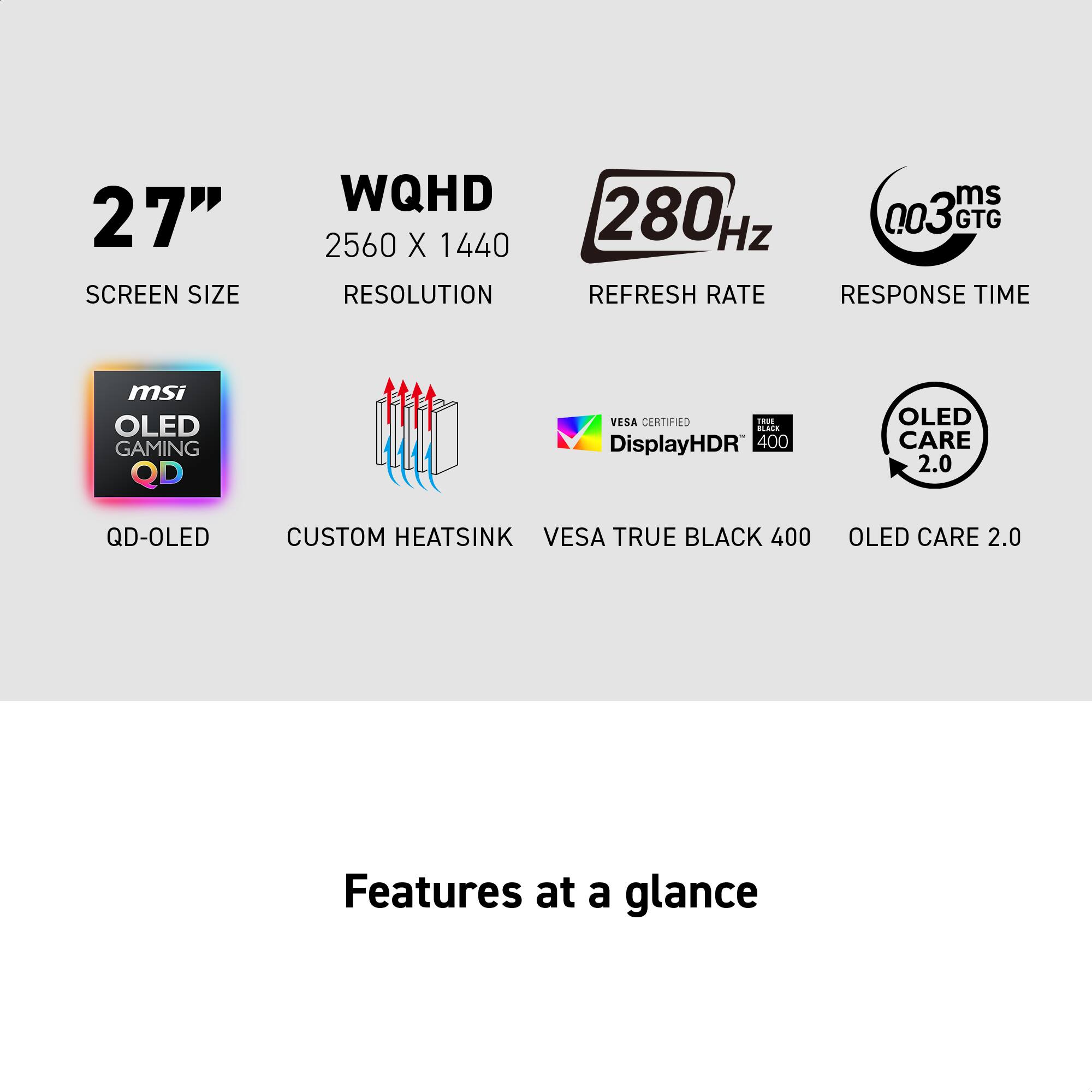 27" SCREEN SIZE
WQHD 2560 X 1440 RESOLUTION
ms 280Hz Hz
REFRESH RATE
RESPONSE TIME
msi OLED GAMING QD
VESA CERTIFIED
Tao imis DisplayHDR 400
OLED CARE 2.0
QD-OLED
CUSTOM HEATSINK
VESA TRUE BLACK 400
OLED CARE 2.0
Features at a glance