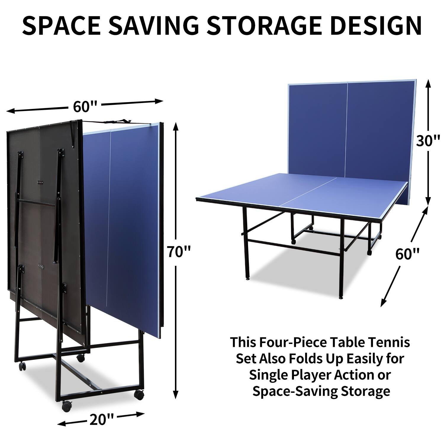 SPACE SAVING STORAGE DESIGN

60" 30" 70" 60" 20"

This Four-Piece Table Tennis Set Also Folds Up Easily for Single Player Action or Space-Saving Storage