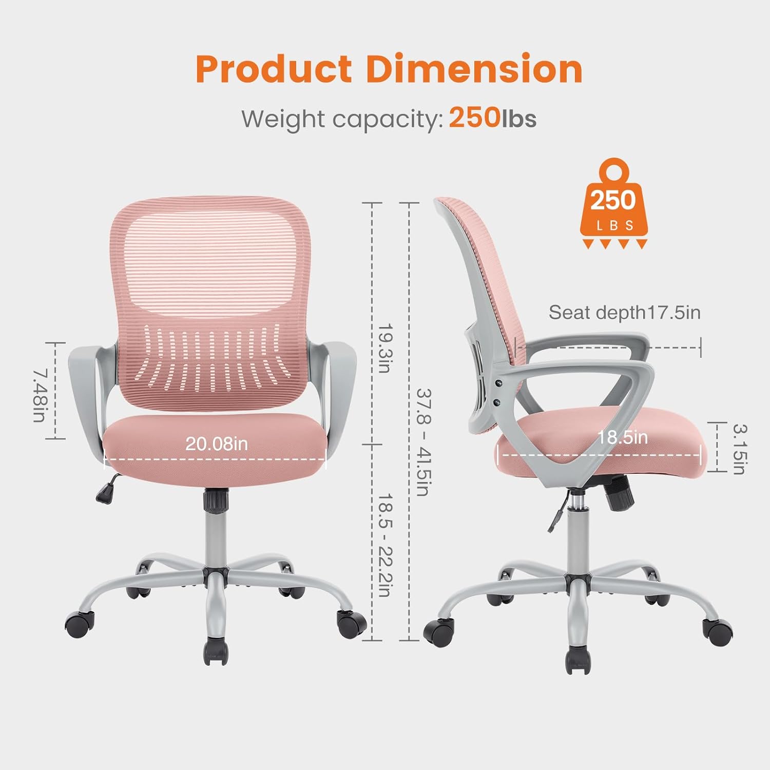 Product Dimension  
Weight capacity: 250lbs  
250 LBS  
7.48in  
20.08in  
19.3in  
18.5 - 22.2in  
37.8in  
37.8 - 41.5in  
Seat depth: 17.5in  
5in  
18.5in  
3.15in