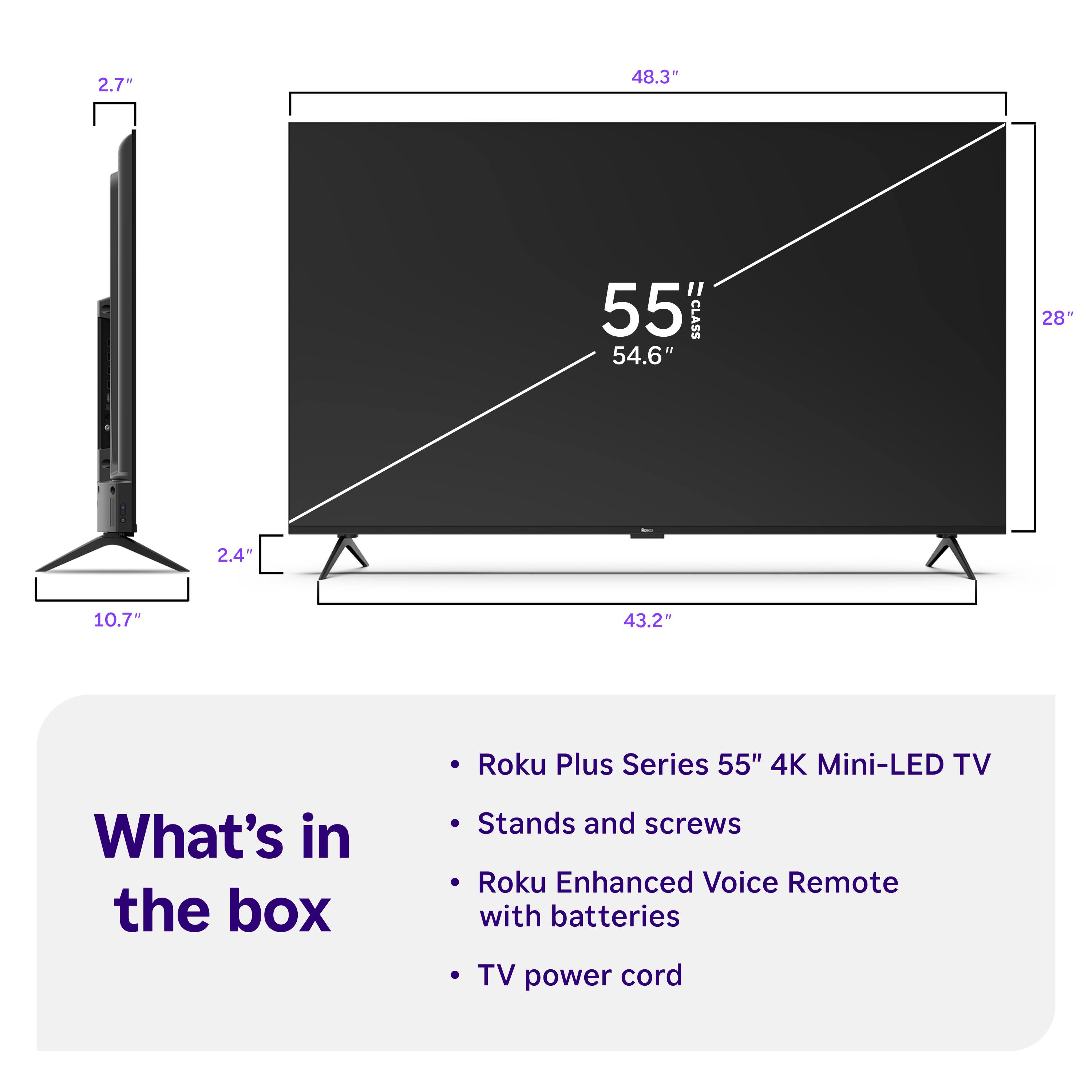 2.7"  
48.3"  
55" CLASS 54.6"  
28"  
2.4"  
10.7"  
43.2"  

Roku Plus Series 55" 4K Mini-LED TV  

What's in the box  
- Stands and screws  
- Roku Enhanced Voice Remote with batteries  
- TV power cord