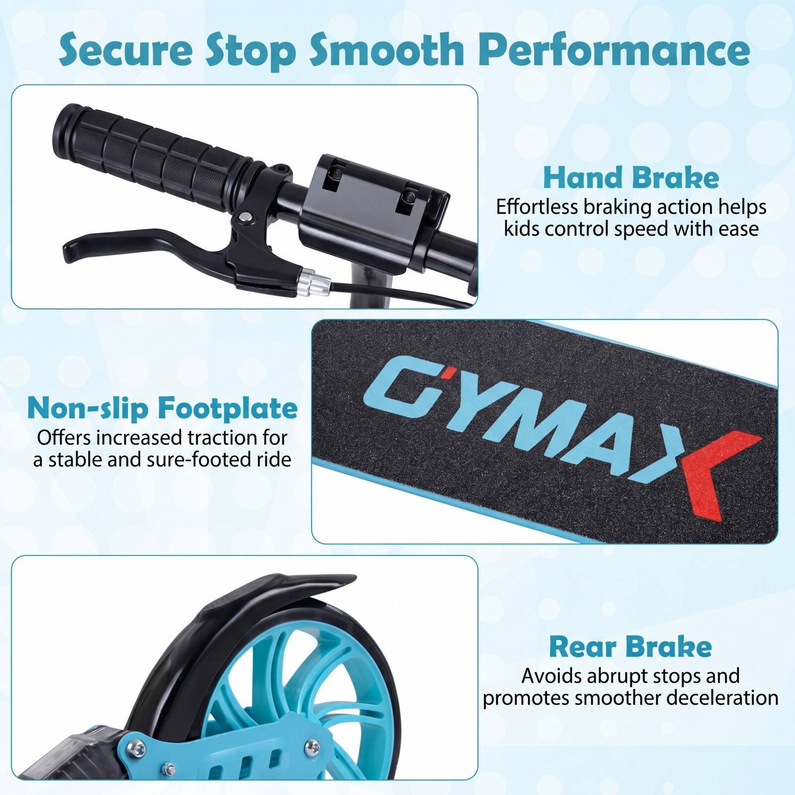 Secure Stop Smooth Performance

Hand Brake
Effortless braking action helps kids control speed with ease

Non-slip Footplate
Offers increased traction for a stable and sure-footed ride

Rear Brake
Avoids abrupt stops and promotes smoother deceleration