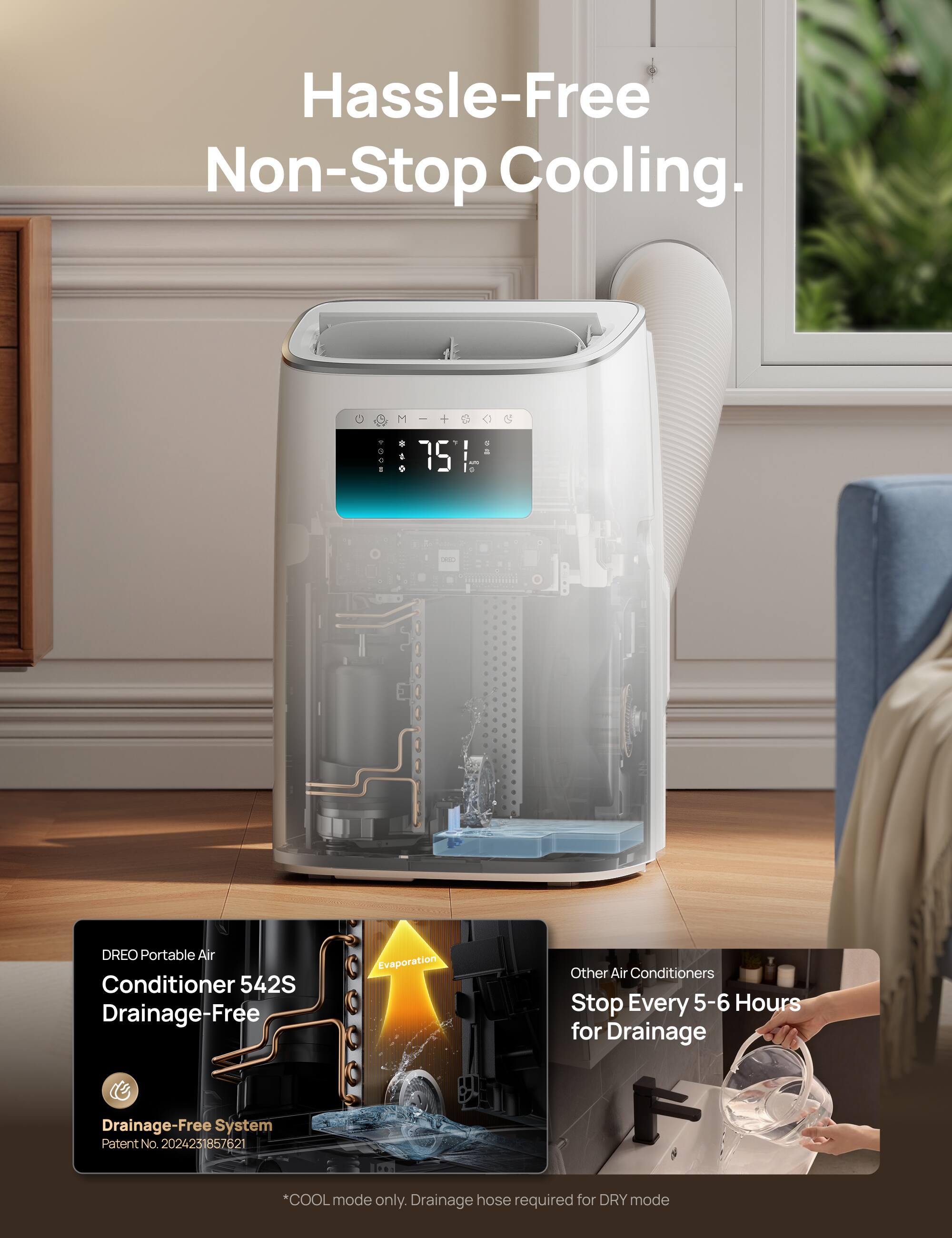 Hassle-Free Non-Stop Cooling.

DREO Portable Air Conditioner 542S Drainage-Free

Drainage-Free System
Patent No. 2024231857621

*COOL mode only. Drainage hose required for DRY mode

Other Air Conditioners Stop Every 5-6 Hours for Drainage