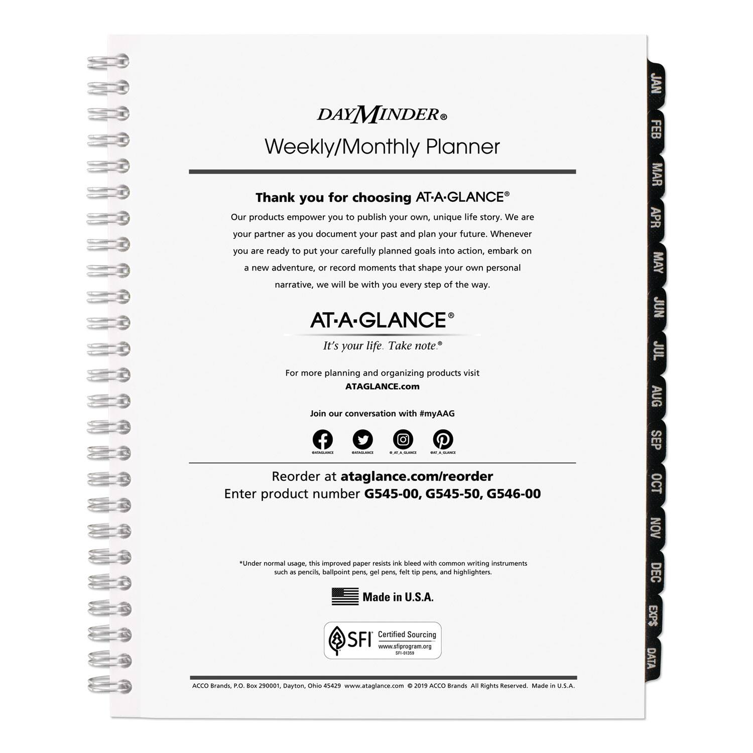 **DAYMINDER® Weekly/Monthly Planner**

Thank you for choosing AT-A-GLANCE®  
Our products empower you to publish your own, unique life story. We are your partner as you document your past and plan your future. Whenever you are ready to put your carefully planned goals into action, embark on a new adventure, or record moments that shape your own personal narrative, we will be with you every step of the way.

**AT-A-GLANCE®**  
It's your life. Take note.

For more planning and organizing products visit  
[ATAGLANCE.com](http://ATAGLANCE.com)  
Join the conversation with #myAAG

Reorder at [ataglance.com/reorder](http://ataglance.com/reorder)  
Enter product number G545-00, G545-50, G546-00

*Under normal usage, this improved paper resists ink bleed with common writing instruments such as pencils, ballpoint pens, gel pens, felt tip pens, and highlighters.

Made in U.S.A.

Certified Sourcing  
[www.sfgprogram.org](http://www.sfgprogram.org) - SFI 00