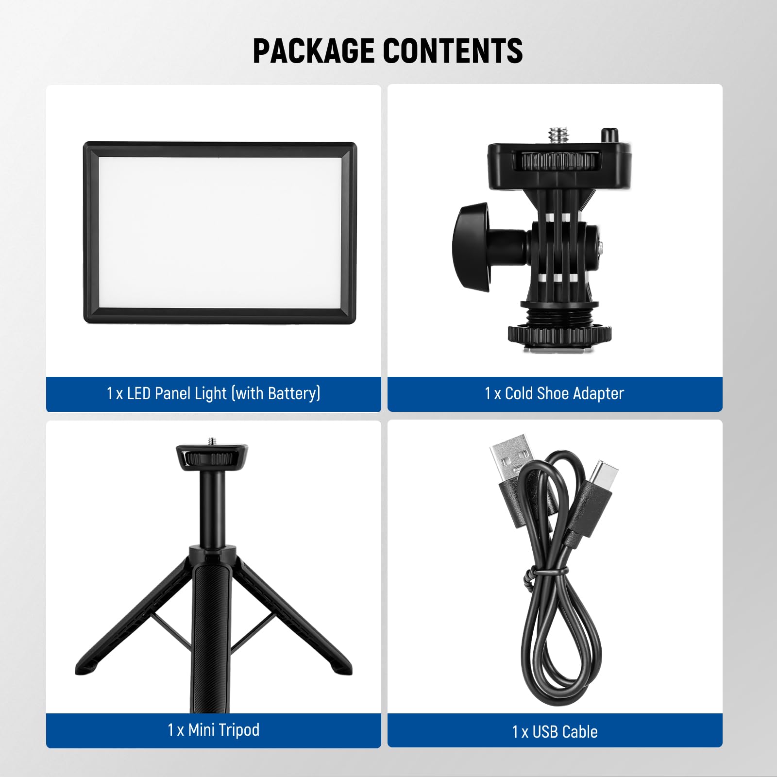 PACKAGE CONTENTS

1 x LED Panel Light (with Battery)

1 x Cold Shoe Adapter

1 x Mini Tripod

1 x USB Cable