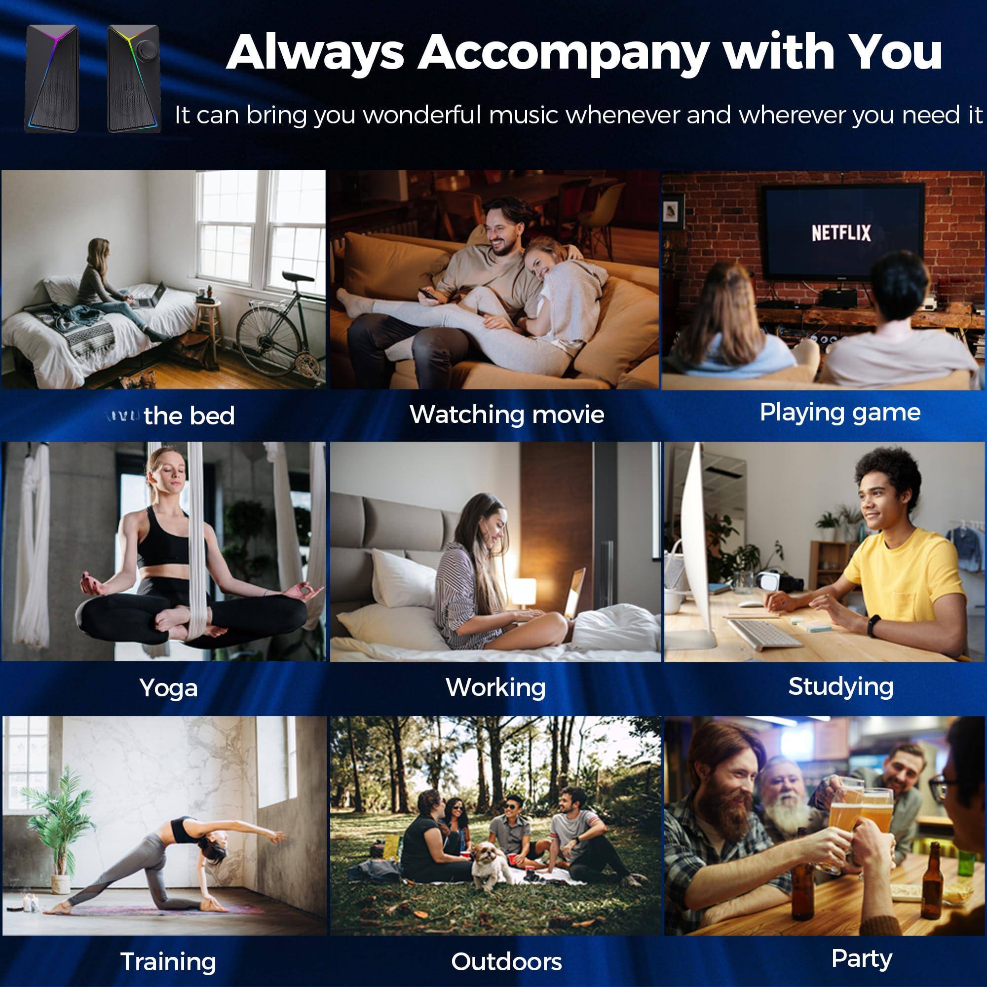 Always Accompany with You

It can bring you wonderful music whenever and wherever you need it

- in the bed
- Watching movie
- Playing game
- Yoga
- Working
- Studying
- Training
- Outdoors
- Party
