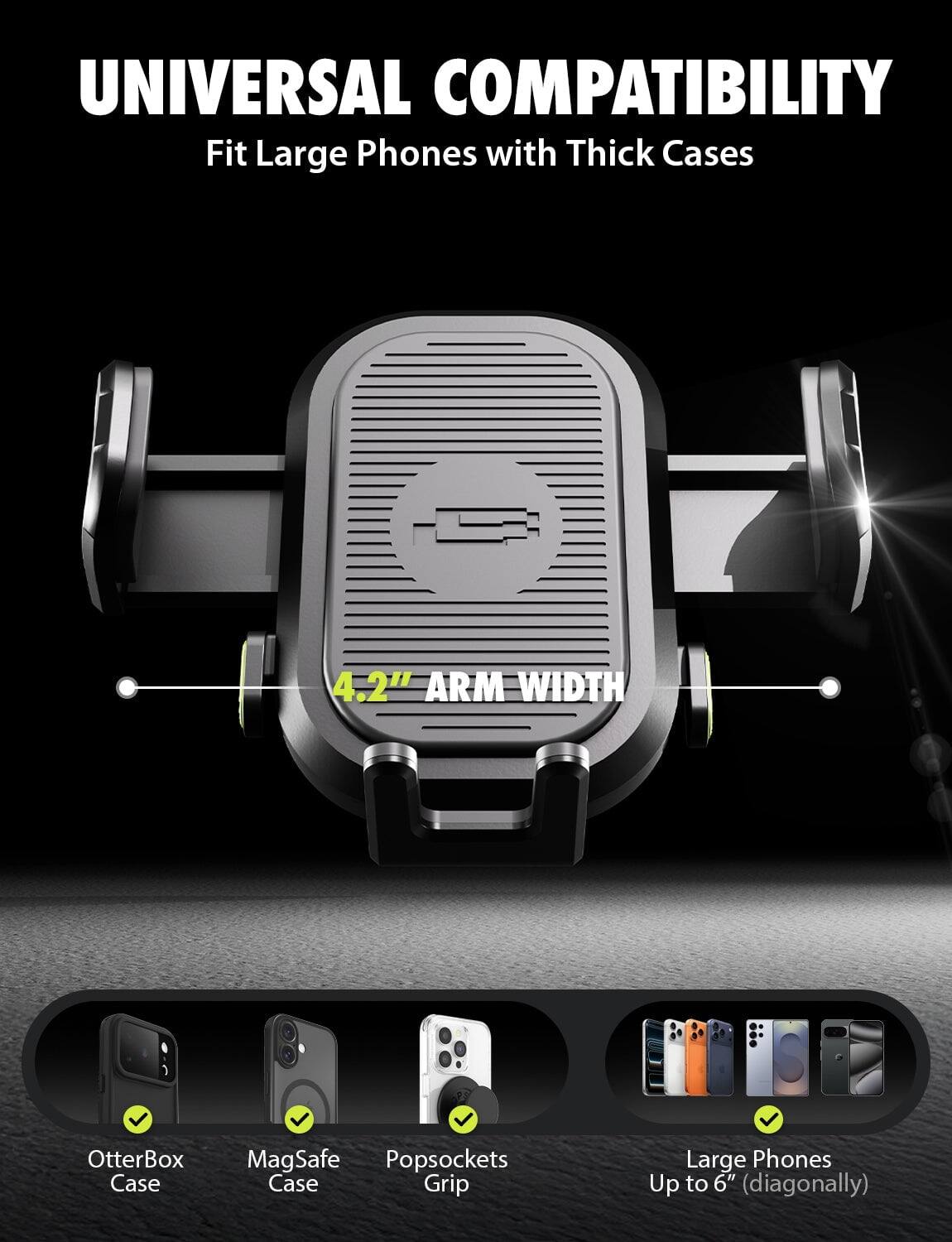 UNIVERSAL COMPATIBILITY  
Fit Large Phones with Thick Cases  

4.2" ARM WIDTH  

OtterBox Case  
MagSafe Case  
Popsockets Grip  

Large Phones Up to 6" (diagonally)