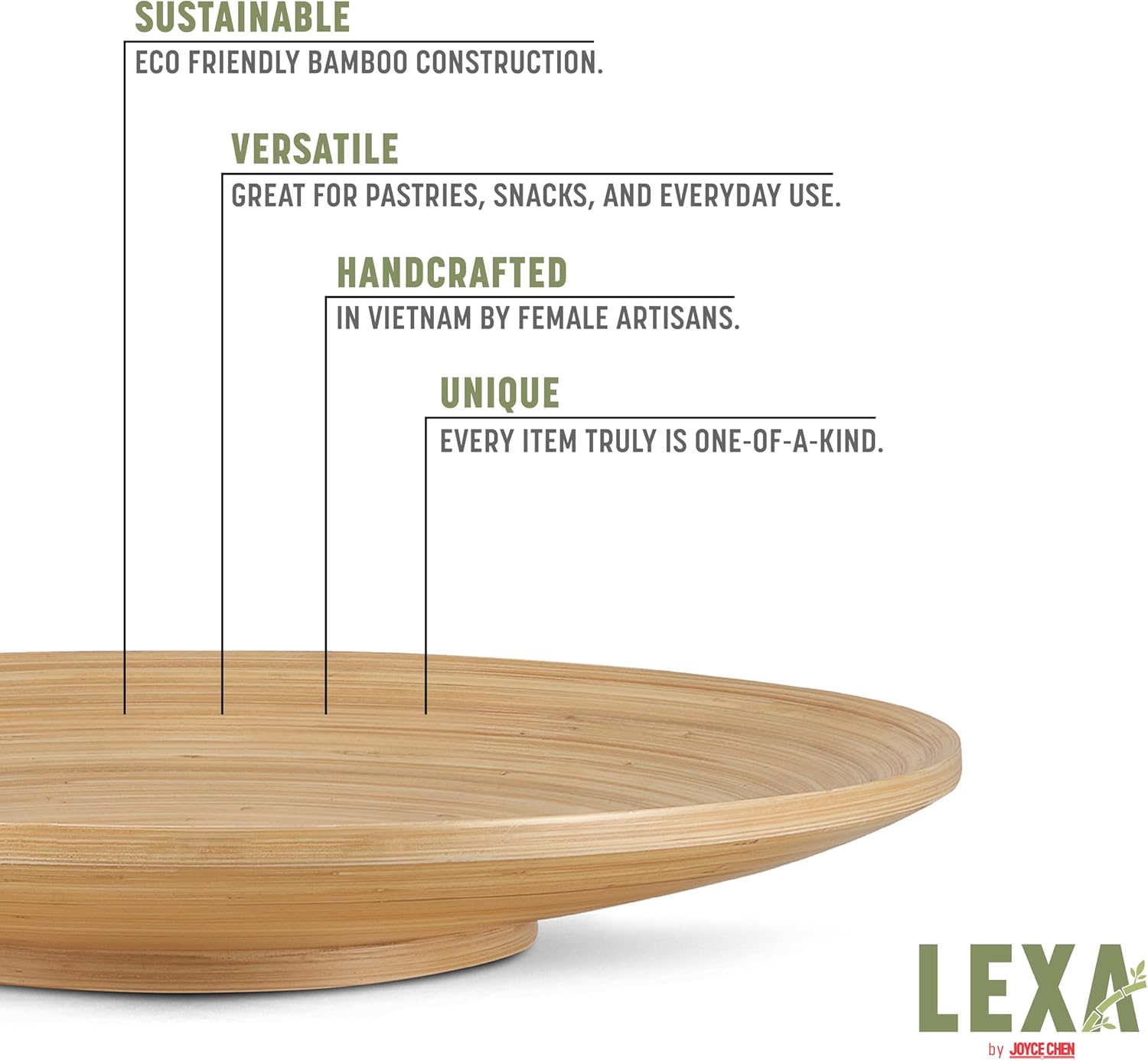SUSTAINABLE  
ECO FRIENDLY BAMBOO CONSTRUCTION.  

VERSATILE  
GREAT FOR PASTRIES, SNACKS, AND EVERYDAY USE.  

HANDCRAFTED  
IN VIETNAM BY FEMALE ARTISANS.  

UNIQUE  
EVERY ITEM TRULY IS ONE-OF-A-KIND.  

LEXA by JOYCE CHEN