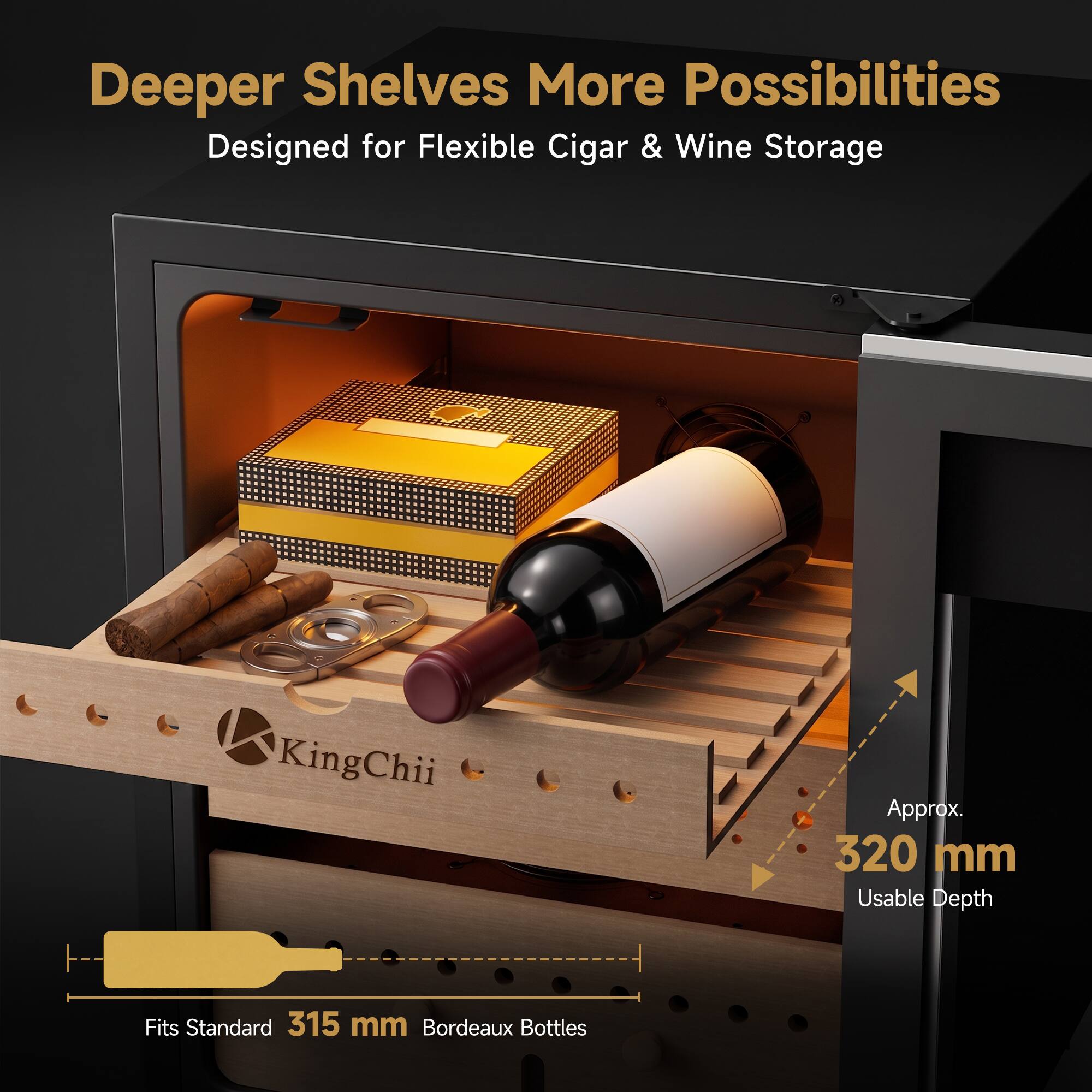 Deeper Shelves More Possibilities  
Designed for Flexible Cigar & Wine Storage

KingChii  
Approx. 320 mm Usable Depth  
Fits Standard 315 mm Bordeaux Bottles
