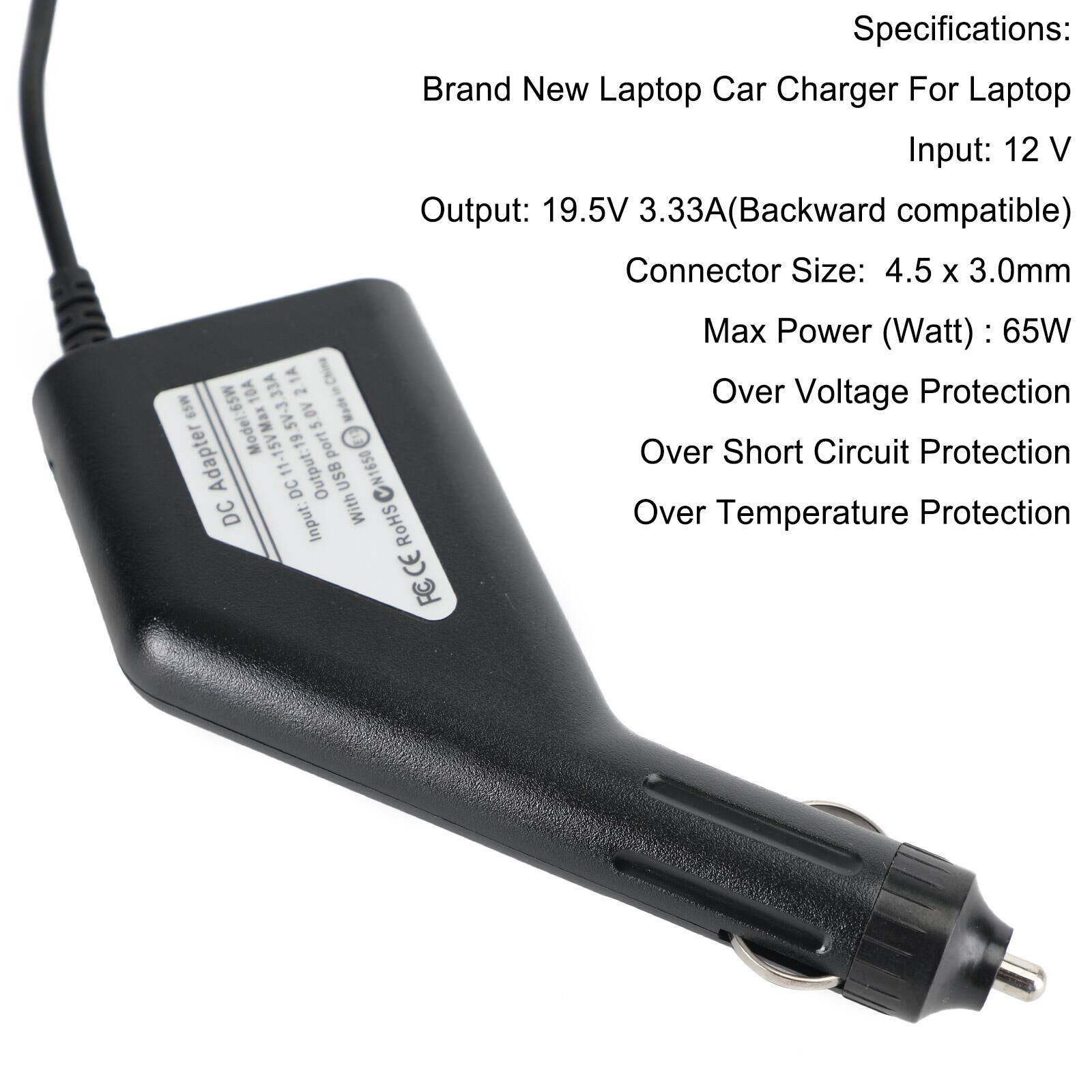 Specifications:  
Brand New Laptop Car Charger For Laptop  
Input: 12 V  
Output: 19.5V 3.33A (Backward compatible)  
Connector Size: 4.5 x 3.0mm  
Max Power (Watt): 65W  
Over Voltage Protection  
Over Short Circuit Protection  
Over Temperature Protection  

Model: 65W  
Made in China  
10A 65W  
11-15V  
Output: 1 USB  
CN1650  
DC DC Input: With RoHS CE FC