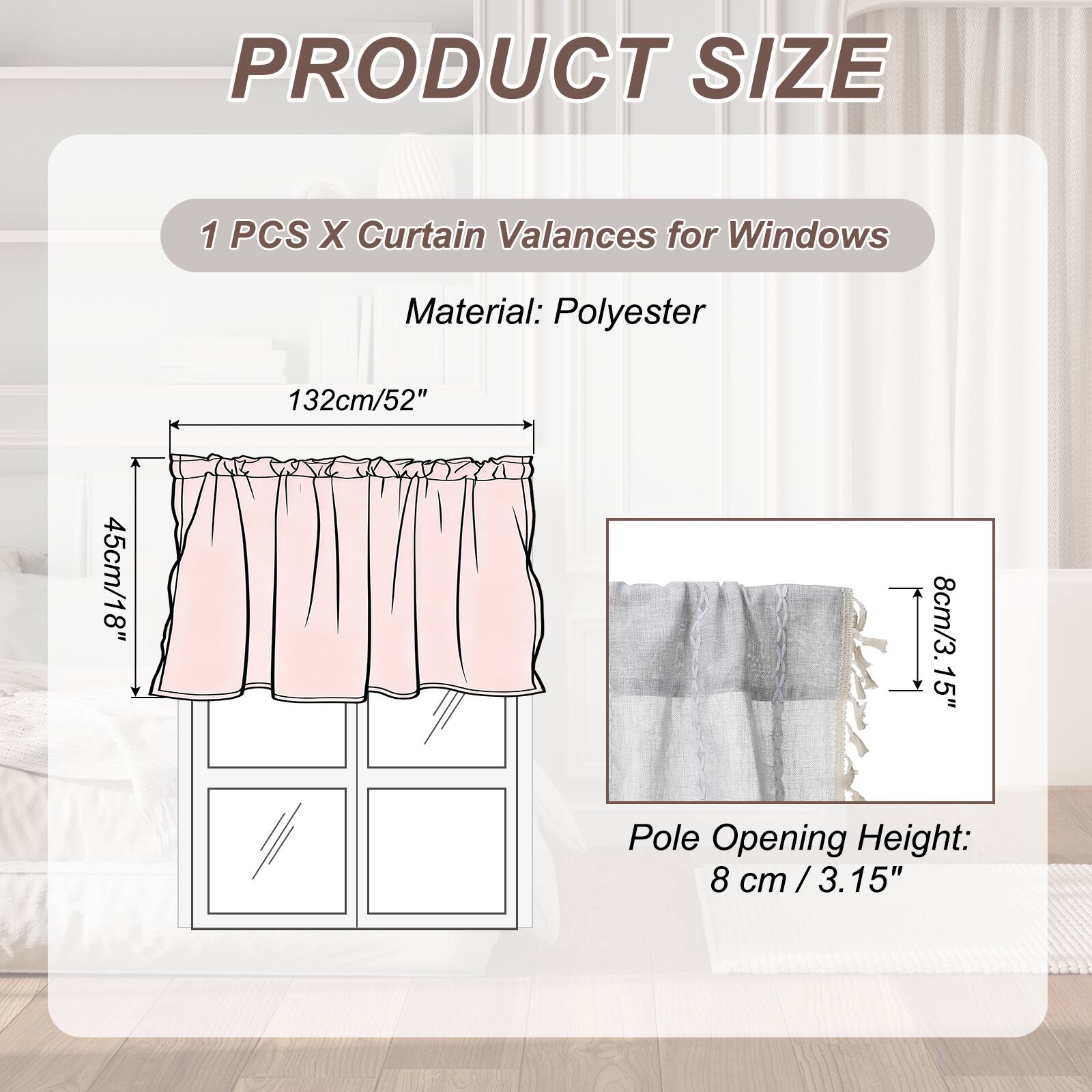 PRODUCT SIZE

1 PCS X Curtain Valances for Windows

Material: Polyester

132cm/52" x 45cm/18" x 8cm/3.15" Pole Opening Height: 8 cm / 3.15"