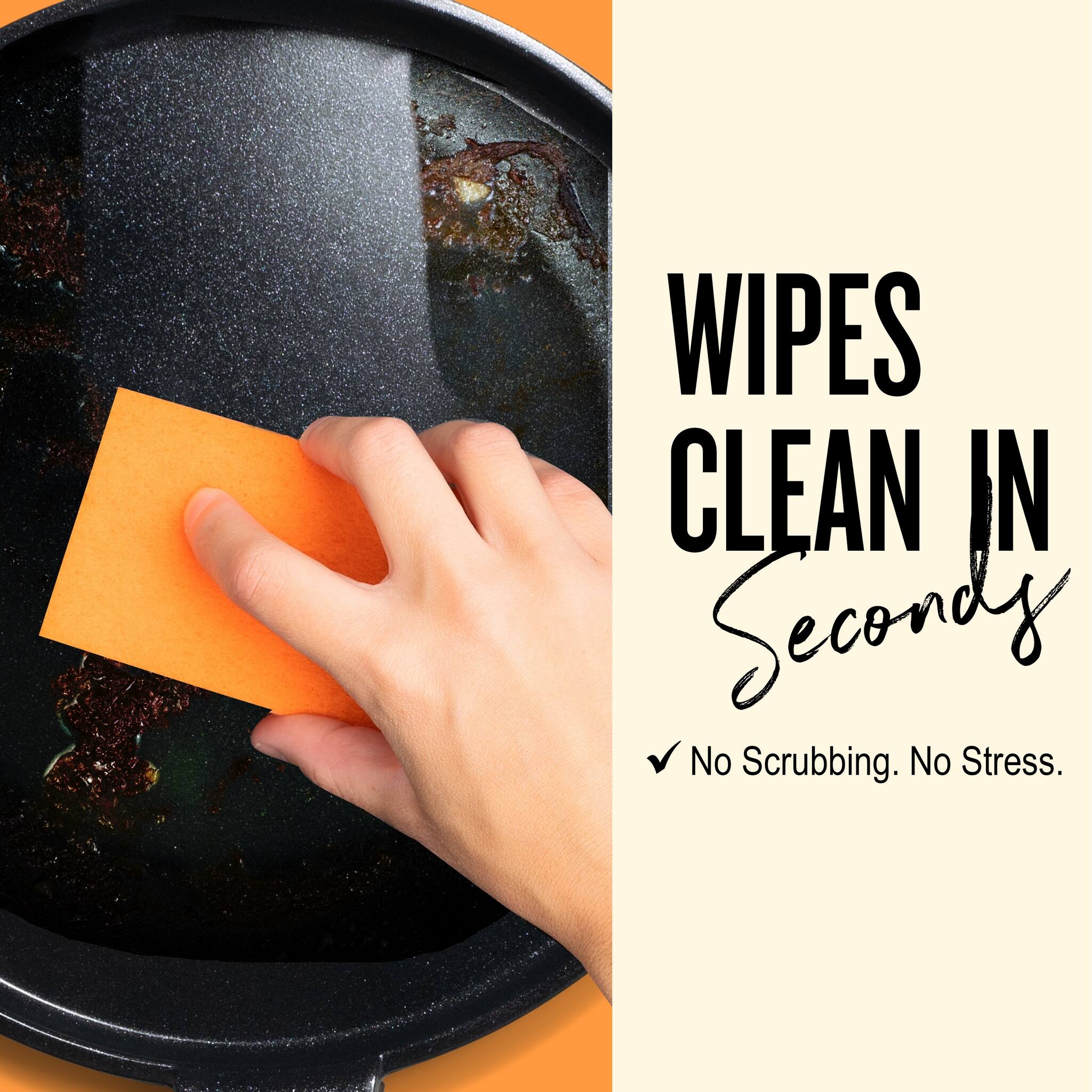WIPES CLEAN IN Seconds  
✓ No Scrubbing. No Stress.