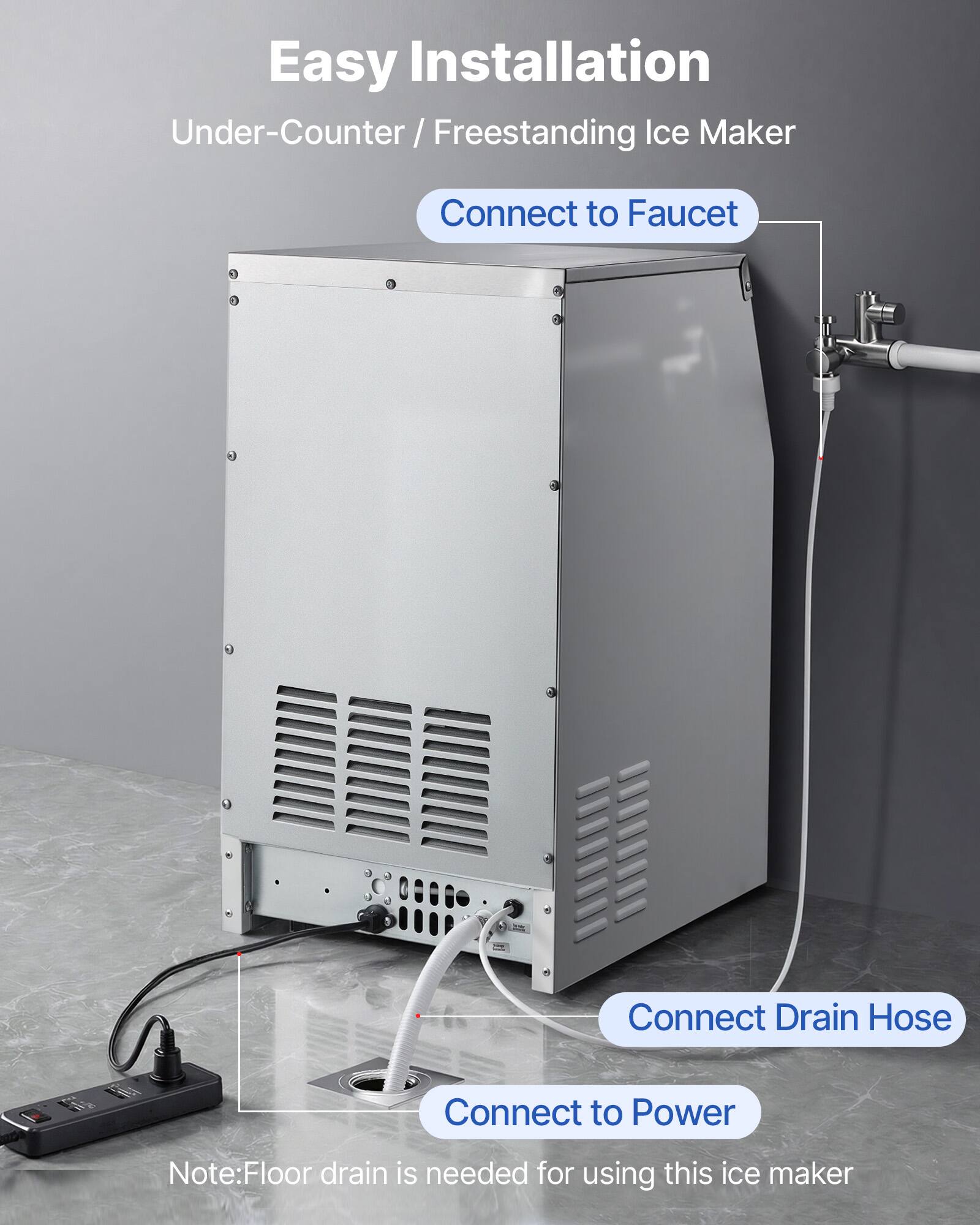 Easy Installation  
Under-Counter / Freestanding Ice Maker  

- Connect to Faucet  
- Connect Drain Hose  
- Connect to Power  

Note: Floor drain is needed for using this ice maker