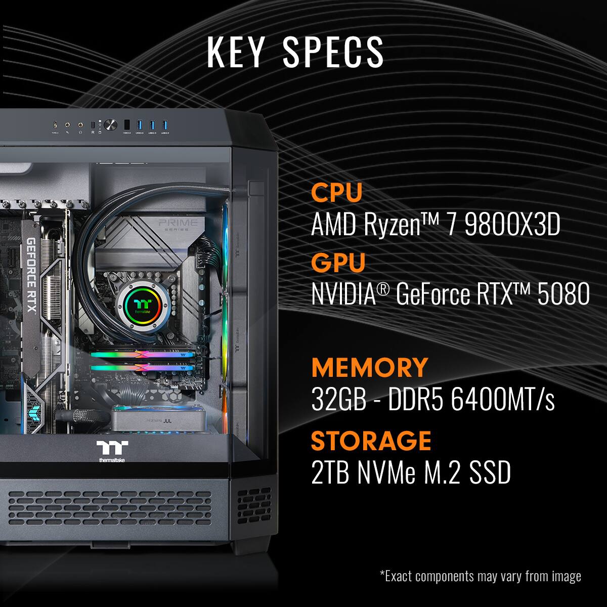 KEY SPECS:

* CPU: AMD Ryzen 7 9800X
* GPU: NVIDIA GeForce RTX 5080
* Memory: 32GB DDR5 - 6400MT/s
* Storage: 2TB NVMe M.2 SSD
* Exact components may vary from image.