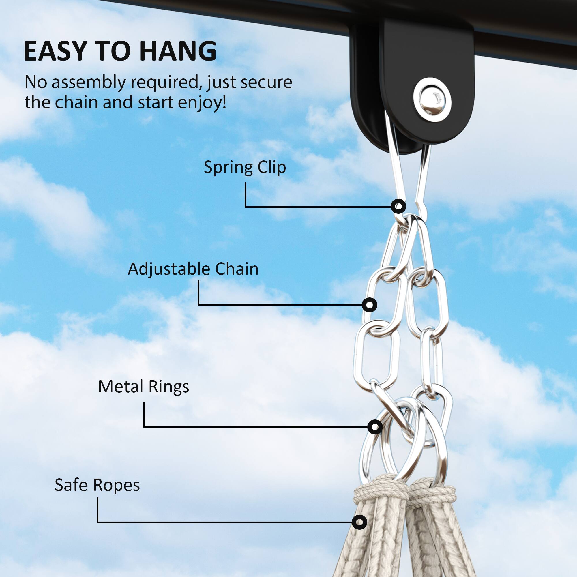 EASY TO HANG
No assembly required, just secure the chain and start enjoy!
Spring Clip
Adjustable Chain
Metal Rings
Safe Ropes