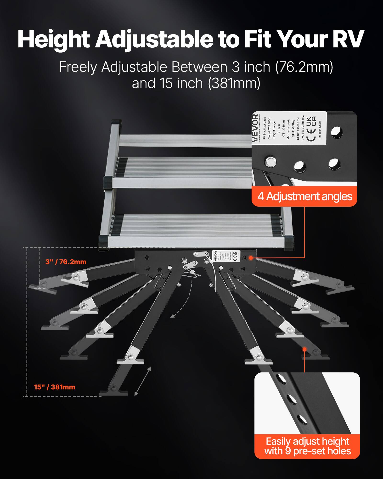 Height Adjustable to Fit Your RV  
Freely Adjustable Between 3 inch (76.2mm) and 15 inch (381mm)  
the Capacity VEVOR Stabeizer C25004 Range IN 375mmg Lowess GUEN exceed CEUK in Follow is QVB: Massimum 130mL/ rus -  E RV Model ssoight / west Marte  
4 Adjustment angles  
3" /76.2mm  
15" / 381mm  
Easily adjust height with 9 pre-set holes