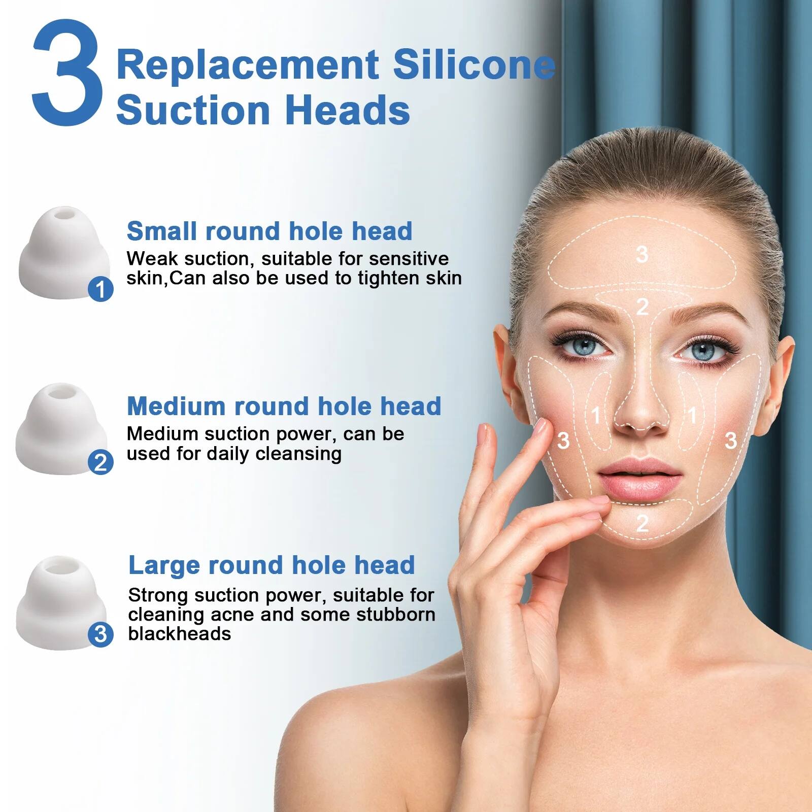 3 Replacement Silicone Suction Heads

1. Small round hole head  
   Weak suction, suitable for sensitive skin, can also be used to tighten skin

2. Medium round hole head  
   Medium suction power, can be used for daily cleansing

3. Large round hole head  
   Strong suction power, suitable for cleaning acne and some stubborn blackheads