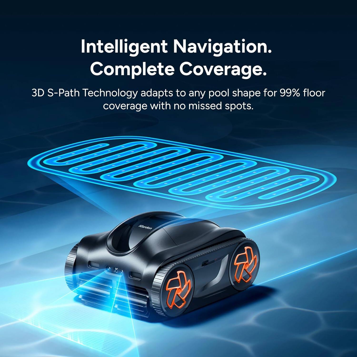 Intelligent Navigation. Complete Coverage.  
3D S-Path Technology adapts to any pool shape for 99% floor coverage with no missed spots.