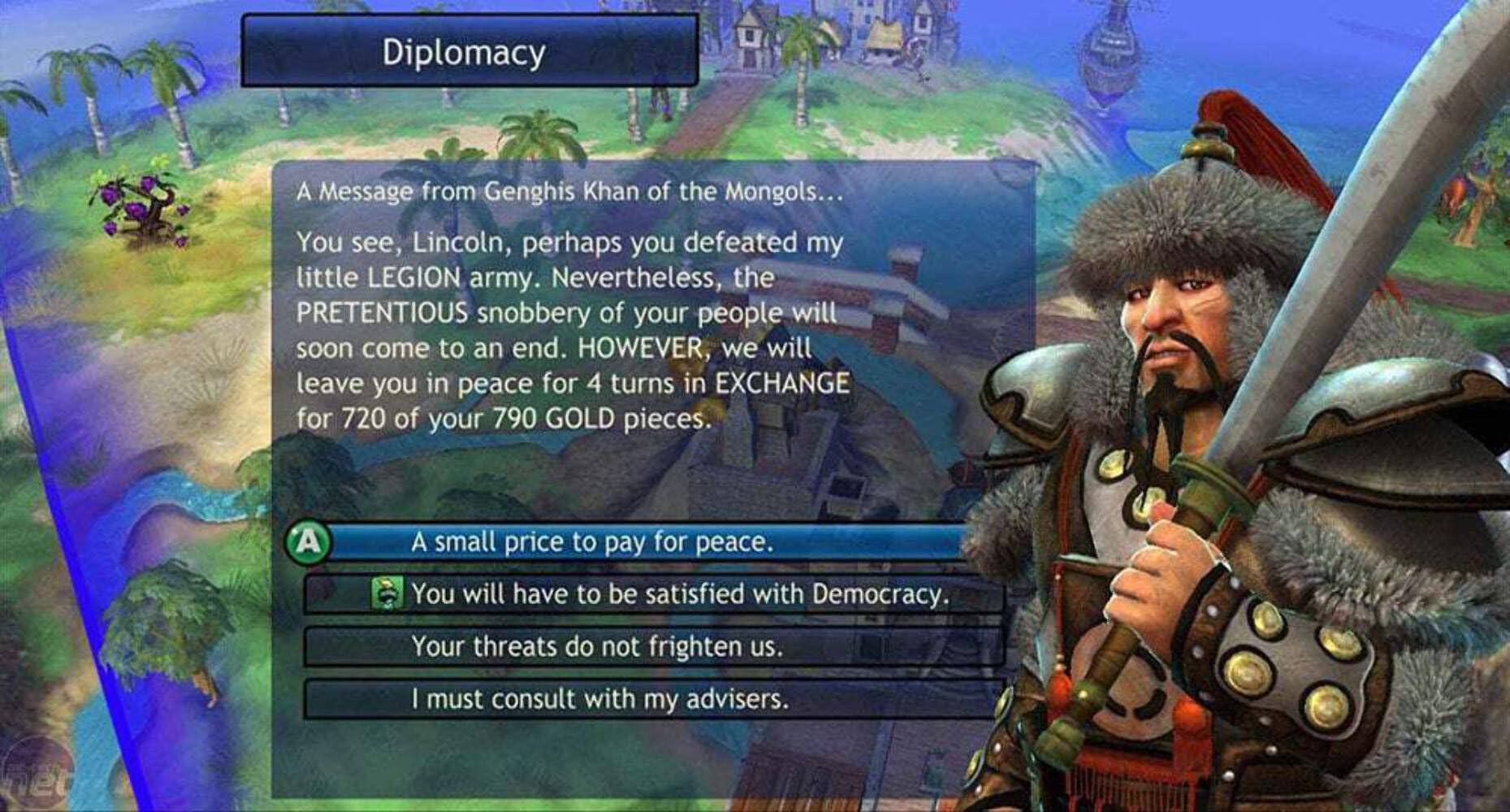 Diplomacy

A Message from Genghis Khan of the Mongols...

You see, Lincoln, perhaps you defeated my little LEGION army. Nevertheless, the PRETENTIOUS snobbery of your people will soon come to an end. HOWEVER, we will leave you in peace for 4 turns in EXCHANGE for 720 of your 790 GOLD pieces.

A small price to pay for peace.

You will have to be satisfied with Democracy.

Your threats do not frighten us.

I must consult with my advisers.
