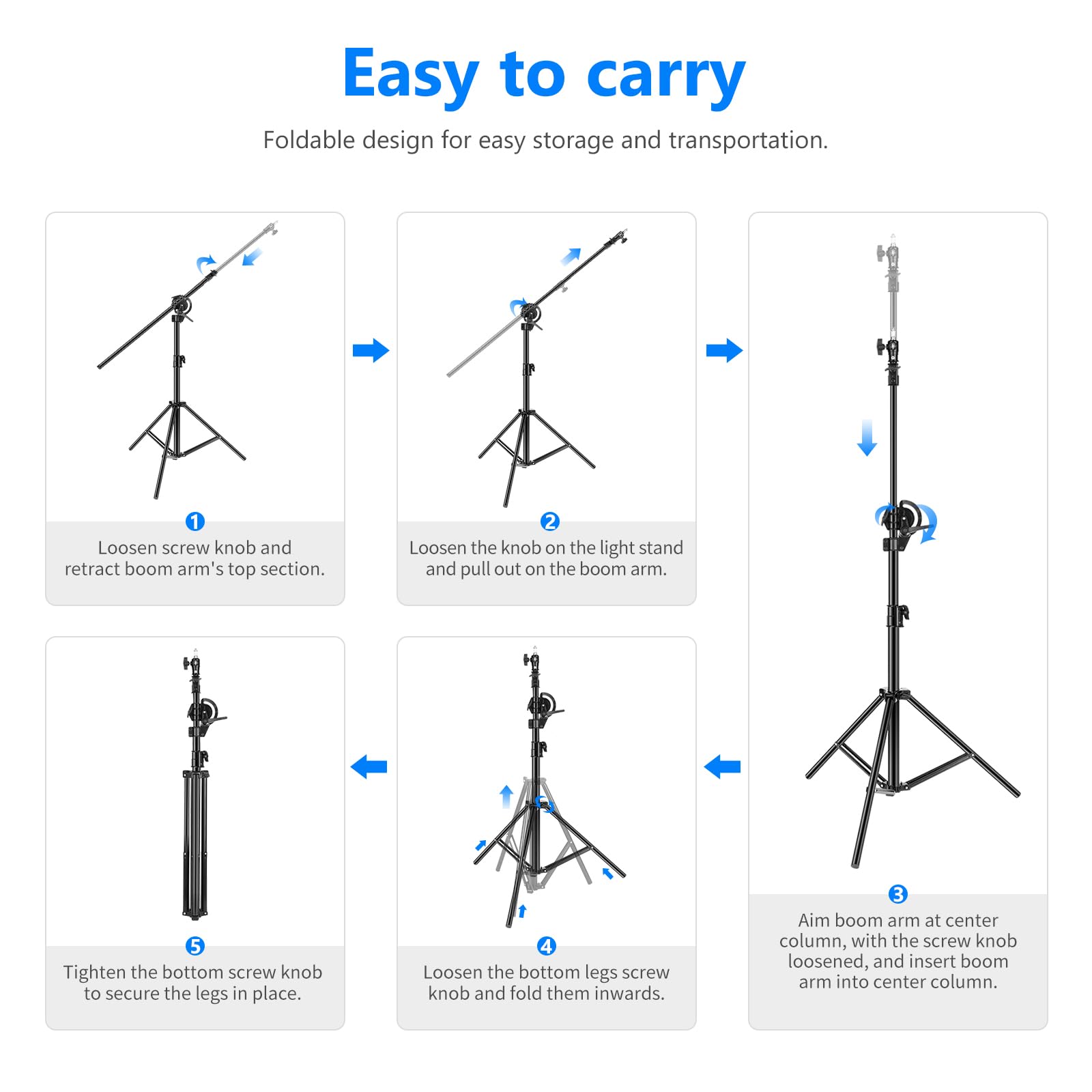 Easy to carry  
Foldable design for easy storage and transportation.

1. Loosen screw knob and retract boom arm's top section.
2. Loosen the knob on the light stand and pull out on the boom arm.
3. Aim boom arm at center column, with the screw knob loosened, and insert boom arm into center column.
4. Loosen the bottom legs screw knob and fold them inwards.
5. Tighten the bottom screw knob to secure the legs in place.