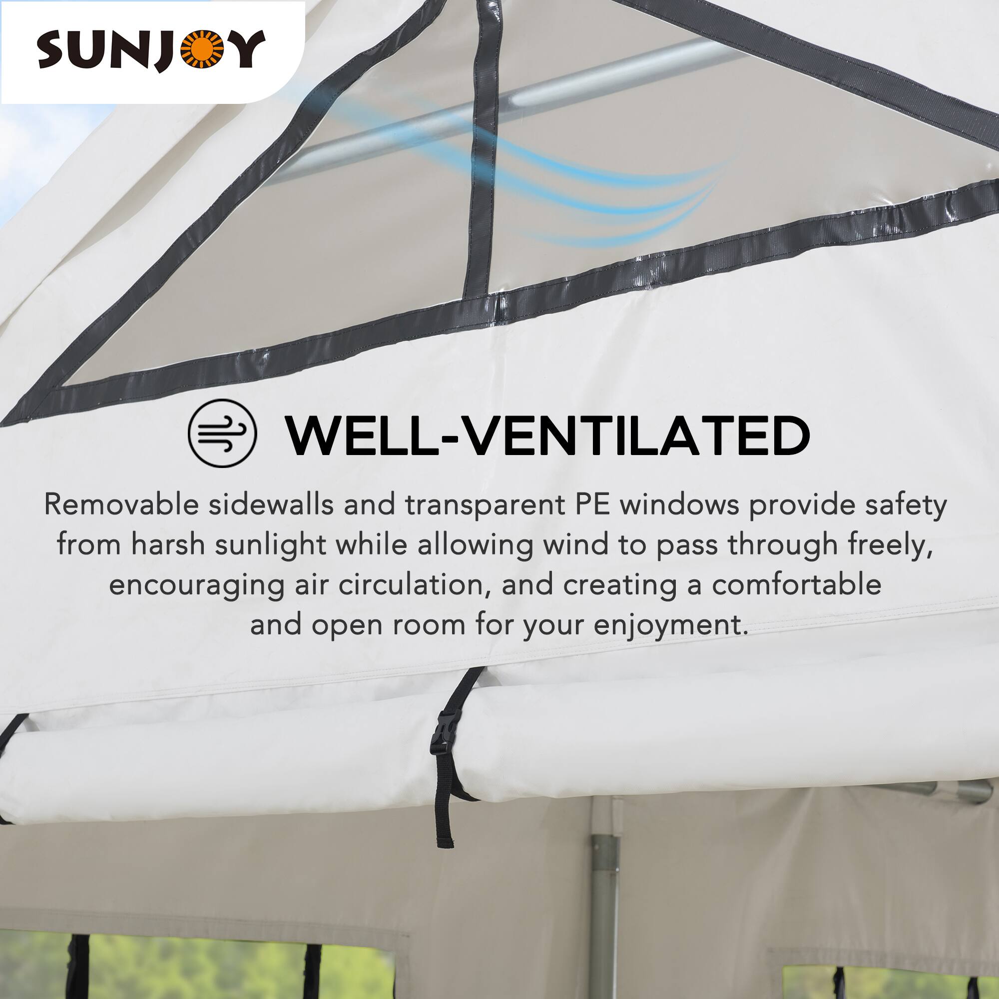 SUNJOY WELL-VENTILATED

Removable sidewalls and transparent PE windows provide safety from harsh sunlight while allowing wind to pass through freely, encouraging air circulation, and creating a comfortable and open room for your enjoyment.