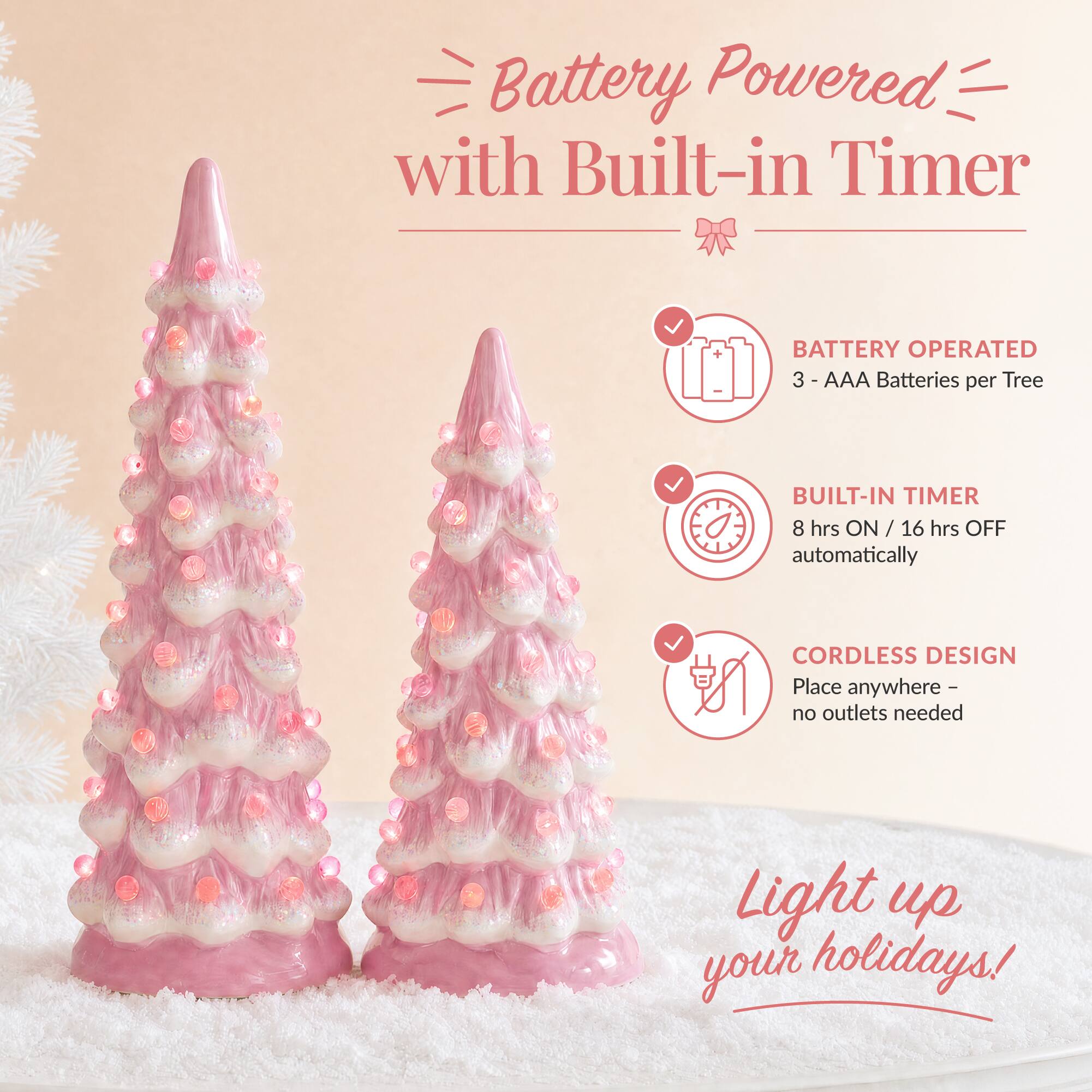 Battery Powered with Built-in Timer

BATTERY OPERATED
3 - AAA Batteries per Tree

BUILT-IN TIMER
8 hrs ON / 16 hrs OFF automatically

CORDLESS DESIGN
Place anywhere - no outlets needed

Light up your holidays!