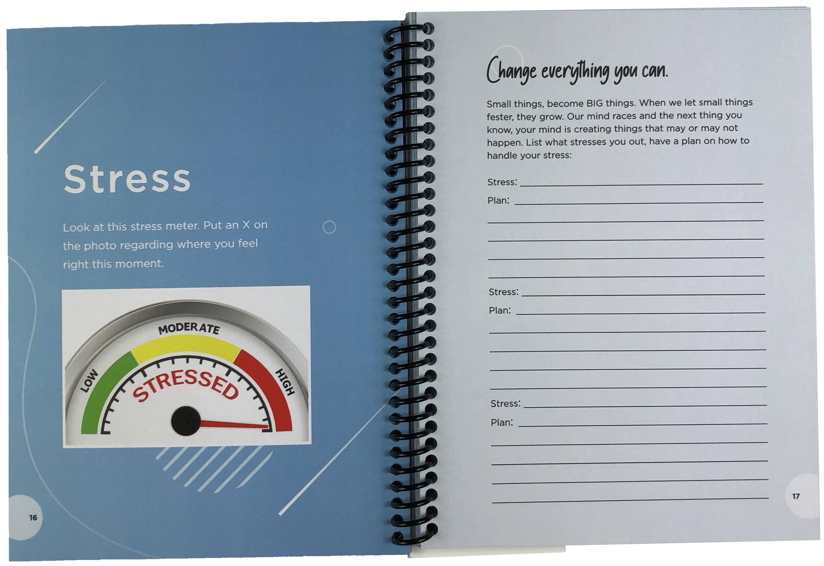 Stress: Change everything you can. Small things, become BIG things. When we let small things fester, they grow. Our mind races and the next thing you know, your mind is creating things that may or may not happen. List what stresses you out, have a plan on how to handle your stress: Stress: Plan: Look at this stress meter. Put an X on the photo regarding where you feel right this moment. Stress: MODERATE Plan: LOW STRESSED HIGH Stress: Plan: 17 16
