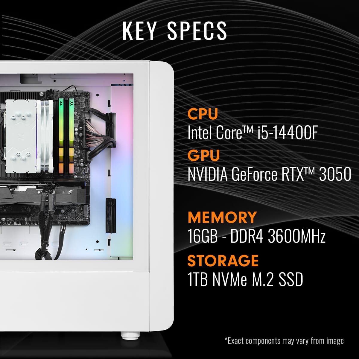 KEY SPECS
CPU
Intel Core™ i5-14400F
GPU
NVIDIA GeForce RTX™ 3050
MEMORY
16GB - DDR4 3600MHz
STORAGE
1TB NVMe M.2 SSD
*Exact components may vary from image